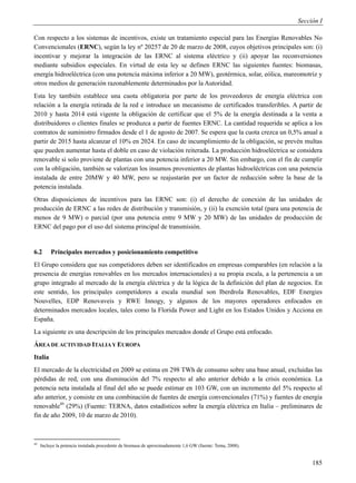 Sección I

Con respecto a los sistemas de incentivos, existe un tratamiento especial para las Energías Renovables No
Convencionales (ERNC), según la ley nº 20257 de 20 de marzo de 2008, cuyos objetivos principales son: (i)
incentivar y mejorar la integración de las ERNC al sistema eléctrico y (ii) apoyar las reconversiones
mediante subsidios especiales. En virtud de esta ley se definen ERNC las siguientes fuentes: biomasas,
energía hidroeléctrica (con una potencia máxima inferior a 20 MW), geotérmica, solar, eólica, mareomotriz y
otros medios de generación razonablemente determinados por la Autoridad.
Esta ley también establece una cuota obligatoria por parte de los proveedores de energía eléctrica con
relación a la energía retirada de la red e introduce un mecanismo de certificados transferibles. A partir de
2010 y hasta 2014 está vigente la obligación de certificar que el 5% de la energía destinada a la venta a
distribuidores o clientes finales se produzca a partir de fuentes ERNC. La cantidad requerida se aplica a los
contratos de suministro firmados desde el 1 de agosto de 2007. Se espera que la cuota crezca un 0,5% anual a
partir de 2015 hasta alcanzar el 10% en 2024. En caso de incumplimiento de la obligación, se prevén multas
que pueden aumentar hasta el doble en caso de violación reiterada. La producción hidroeléctrica se considera
renovable si solo proviene de plantas con una potencia inferior a 20 MW. Sin embargo, con el fin de cumplir
con la obligación, también se valorizan los insumos provenientes de plantas hidroeléctricas con una potencia
instalada de entre 20MW y 40 MW, pero se reajustarán por un factor de reducción sobre la base de la
potencia instalada.
Otras disposiciones de incentivos para las ERNC son: (i) el derecho de conexión de las unidades de
producción de ERNC a las redes de distribución y transmisión, y (ii) la exención total (para una potencia de
menos de 9 MW) o parcial (por una potencia entre 9 MW y 20 MW) de las unidades de producción de
ERNC del pago por el uso del sistema principal de transmisión.


6.2       Principales mercados y posicionamiento competitivo
El Grupo considera que sus competidores deben ser identificados en empresas comparables (en relación a la
presencia de energías renovables en los mercados internacionales) a su propia escala, a la pertenencia a un
grupo integrado al mercado de la energía eléctrica y de la lógica de la definición del plan de negocios. En
este sentido, los principales competidores a escala mundial son Iberdrola Renovables, EDF Energies
Nouvelles, EDP Renovaveis y RWE Innogy, y algunos de los mayores operadores enfocados en
determinados mercados locales, tales como la Florida Power and Light en los Estados Unidos y Acciona en
España.
La siguiente es una descripción de los principales mercados donde el Grupo está enfocado.
ÁREA DE ACTIVIDAD ITALIA Y EUROPA
Italia
El mercado de la electricidad en 2009 se estima en 298 TWh de consumo sobre una base anual, excluidas las
pérdidas de red, con una disminución del 7% respecto al año anterior debido a la crisis económica. La
potencia neta instalada al final del año se puede estimar en 103 GW, con un incremento del 5% respecto al
año anterior, y consiste en una combinación de fuentes de energía convencionales (71%) y fuentes de energía
renovable49 (29%) (Fuente: TERNA, datos estadísticos sobre la energía eléctrica en Italia – preliminares de
fin de año 2009, 10 de marzo de 2010).



49
     Incluye la potencia instalada procedente de biomasa de aproximadamente 1,6 GW (fuente: Tema, 2008).


                                                                                                                185
 