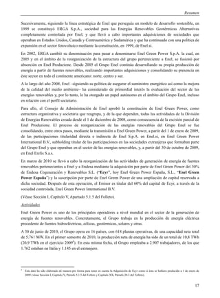 Resumen

Sucesivamente, siguiendo la línea estratégica de Enel que perseguía un modelo de desarrollo sostenible, en
1999 se constituyó ERGA S.p.A., sociedad para las Energías Renovables Geotérmicas Alternativas
completamente controlada por Enel, y que llevó a cabo importantes adquisiciones de sociedades que
operaban en Estados Unidos, Canadá y Centroamérica y Sudamérica y que ha continuado con una política de
expansión en el sector fotovoltaico mediante la constitución, en 1999, de Enel.si.
En 2002, ERGA cambió su denominación para pasar a denominarse Enel Green Power S.p.A. la cual, en
2005 y en el ámbito de la reorganización de la estructura del grupo perteneciente a Enel, se fusionó por
absorción en Enel Produzione. Desde 2005 el Grupo Enel continúa desarrollando su propia producción de
energía a partir de fuentes renovables, realizando importantes adquisiciones y consolidando su presencia en
éste sector en todo el continente americano: norte, centro y sur.
A lo largo del año 2008, Enel –siguiendo su política de asegurar el suministro energético así como la mejora
de la calidad del medio ambiente– ha considerado de primordial interés la evaluación del sector de las
energías renovables y, por lo tanto, le ha otorgado un papel autónomo en el ámbito del Grupo Enel, incluso
en relación con el perfil societario.
Para ello, el Consejo de Administración de Enel aprobó la constitución de Enel Green Power, como
estructura organizativa y societaria que reagrupa, y de la que dependen, todas las actividades de la División
de Energías Renovables creada desde el 1 de diciembre de 2008, como consecuencia de la escisión parcial de
Enel Produzione. El proceso de reorganización de las energías renovables del Grupo Enel se fue
consolidando, entre otros pasos, mediante la transmisión a Enel Green Power, a partir del 1 de enero de 2009,
de las participaciones titularidad directa e indirecta de Enel S.p.A. en Enel.si, en Enel Green Power
International B.V., subholding titular de las participaciones en las sociedades extranjeras que formaban parte
del Grupo Enel y que operaban en el sector de las energías renovables, y, a partir del 30 de octubre de 2009,
en Enel Erelis S.a.s.
En marzo de 2010 se llevó a cabo la reorganización de las actividades de generación de energía de fuentes
renovables pertenecientes a Enel y a Endesa mediante la adquisición por parte de Enel Green Power del 30%
de Endesa Cogeneración y Renovables S.L. (“Ecyr”, hoy Enel Green Power España, S.L., “Enel Green
Power España”) y la suscripción por parte de Enel Green Power de una ampliación de capital reservada a
dicha sociedad. Después de esta operación, el Emisor es titular del 60% del capital de Ecyr, a través de la
sociedad controlada, Enel Green Power International B.V.
(Véase Sección I, Capítulo V, Apartado 5.1.5 del Folleto).
Actividades
Enel Green Power es uno de los principales operadores a nivel mundial en el sector de la generación de
energía de fuentes renovables. Concretamente, el Grupo trabaja en la producción de energía eléctrica
procedente de fuentes hidroeléctricas, eólicas, geotérmicas, solares y otras.
A 30 de junio de 2010, el Grupo opera en 16 países, con 618 plantas operativas, de una capacidad neta total
de 5.761 MW. En el primer semestre de 2010, la producción neta de energía ha sido de un total de 10,8 TWh
(20,9 TWh en el ejercicio 20094). En esta misma fecha, el Grupo empleaba a 2.907 trabajadores, de los que
1.762 estaban en Italia y 1.145 en el extranjero.




4
    Este dato ha sido elaborado de manera pro forma para tener en cuenta la Adquisición de Ecyr como si ésta se hubiera producido a 1 de enero de
    2009 (véase Sección I, Capítulo V, Párrafo 5.1.5 del Folleto y Capítulo XX, Párrafo 20.3 del Folleto).


                                                                                                                                             17
 