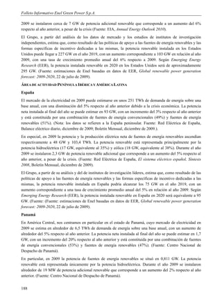 Folleto Informativo Enel Green Power S.p.A.

2009 se instalaron cerca de 7 GW de potencia adicional renovable que corresponde a un aumento del 6%
respecto al año anterior, a pesar de la crisis (Fuente: EIA, Annual Energy Outlook 2010).
El Grupo, a partir del análisis de los datos de mercado y los estudios de institutos de investigación
independientes, estima que, como resultado de las políticas de apoyo a las fuentes de energía renovables y las
formas específicas de incentivo dedicadas a las mismas, la potencia renovable instalada en los Estados
Unidos puede llegar a 227 GW en el año 2019, con un aumento correspondiente a 103 GW en relación al año
2009, con una tasa de crecimiento promedio anual del 6% respecto a 2009. Según Emerging Energy
Research (EER), la potencia instalada renovable en 2020 en los Estados Unidos será de aproximadamente
295 GW. (Fuente: estimaciones de Enel basadas en datos de EER, Global renewable power generation
forecast: 2009-2020, 22 de julio de 2009).
ÁREA DE ACTIVIDAD PENÍNSULA IBÉRICA Y AMÉRICA LATINA
España
El mercado de la electricidad en 2009 puede estimarse en unos 251 TWh de demanda de energía sobre una
base anual, con una disminución del 5% respecto al año anterior debido a la crisis económica. La potencia
neta instalada al final del año se puede estimar en 93 GW, con un incremento del 3% respecto al año anterior
y está constituida por una combinación de fuentes de energía convencionales (49%) y fuentes de energía
renovables (51%). (Nota: los datos se refieren a la España peninsular. Fuente: Red Eléctrica de España,
Balance eléctrico diario, diciembre de 2009; Boletín Mensual, diciembre de 2009.).
En especial, en 2009 la potencia y la producción eléctrica neta de fuentes de energía renovables ascendían
respectivamente a 48 GW y 103,4 TWh. La potencia renovable está representada principalmente por la
potencia hidroeléctrica (17 GW, equivalente al 35%) y eólica (18 GW, equivalente al 38%). Durante el año
2009 se instalaron 2,3 GW de potencia renovable adicional que corresponde a un aumento del 5% respecto al
año anterior, a pesar de la crisis. (Fuente: Red Eléctrica de España, El sistema eléctrico español, Síntesis
2008, Boletín Mensual, diciembre de 2009).
El Grupo, a partir de su análisis y del de institutos de investigación líderes, estima que, como resultado de las
políticas de apoyo a las fuentes de energía renovables y las formas específicas de incentivo dedicadas a las
mismas, la potencia renovable instalada en España podría alcanzar los 75 GW en el año 2019, con un
aumento correspondiente a una tasa de crecimiento promedio anual del 5% en relación al año 2009. Según
Emerging Energy Research (EER), la potencia instalada renovable en España en 2020 será equivalente a 95
GW. (Fuente: (Fuente: estimaciones de Enel basadas en datos de EER, Global renewable power generation
forecast: 2009-2020, 22 de julio de 2009).
Panamá
En América Central, nos centramos en particular en el estado de Panamá, cuyo mercado de electricidad en
2009 se estima en alrededor de 6,5 TWh de demanda de energía sobre una base anual, con un aumento de
alrededor del 5% respecto al año anterior. La potencia neta instalada al final del año se puede estimar en 1,7
GW, con un incremento del 20% respecto al año anterior y está constituida por una combinación de fuentes
de energía convencionales (53%) y fuentes de energía renovables (47%). (Fuente: Centro Nacional de
Despacho de Panamá).
En particular, en 2009 la potencia de fuentes de energía renovables se situó en 0,811 GW. La potencia
renovable está representada únicamente por la potencia hidroeléctrica. Durante el año 2009 se instalaron
alrededor de 19 MW de potencia adicional renovable que corresponde a un aumento del 2% respecto al año
anterior. (Fuente: Centro Nacional de Despacho de Panamá).


188
 