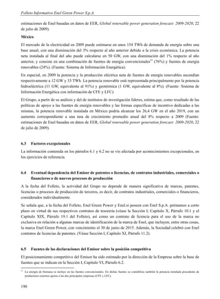 Folleto Informativo Enel Green Power S.p.A.

estimaciones de Enel basadas en datos de EER, Global renewable power generation forecast: 2009-2020, 22
de julio de 2009).
México
El mercado de la electricidad en 2009 puede estimarse en unos 154 TWh de demanda de energía sobre una
base anual, con una disminución del 3% respecto al año anterior debido a la crisis económica. La potencia
neta instalada al final del año puede calcularse en 50 GW, con una disminución del 1% respecto al año
anterior, y consiste en una combinación de fuentes de energía convencionales51 (76%) y fuentes de energía
renovables (24%). (Fuente: Sistema de Información Energética).
En especial, en 2009 la potencia y la producción eléctrica neta de fuentes de energía renovables ascendían
respectivamente a 12 GW y 33 TWh. La potencia renovable está representada principalmente por la potencia
hidroeléctrica (11 GW, equivalente al 91%) y geotérmica (1 GW, equivalente al 8%). (Fuente: Sistema de
Información Energética con información de CFE y LFC).
El Grupo, a partir de su análisis y del de institutos de investigación líderes, estima que, como resultado de las
políticas de apoyo a las fuentes de energía renovables y las formas específicas de incentivo dedicadas a las
mismas, la potencia renovable instalada en México podría alcanzar los 26,4 GW en el año 2019, con un
aumento correspondiente a una tasa de crecimiento promedio anual del 8% respecto a 2009 (Fuente:
estimaciones de Enel basadas en datos de EER, Global renewable power generation forecast: 2009-2020, 22
de julio de 2009).


6.3      Factores excepcionales
La información contenida en los párrafos 6.1 y 6.2 no se vio afectada por acontecimientos excepcionales, en
los ejercicios de referencia.


6.4      Eventual dependencia del Emisor de patentes o licencias, de contratos industriales, comerciales o
         financieros o de nuevos procesos de producción
A la fecha del Folleto, la actividad del Grupo no depende de manera significativa de marcas, patentes,
licencias o procesos de producción de terceros, es decir, de contratos industriales, comerciales o financieros,
considerados individualmente.
Se señala que, a la fecha del Folleto, Enel Green Power y Enel.si poseen con Enel S.p.A. préstamos a corto
plazo en virtud de sus respectivos contratos de tesorería (véase la Sección I, Capítulo X, Párrafo 10.1 y el
Capítulo XIX, Párrafo 19.1 del Folleto), así como un contrato de licencia para el uso de la marca no
exclusiva en relación a algunas marcas de identificación de la marca de Enel, que incluyen, entre otras cosas,
la marca Enel Green Power, con vencimiento el 30 de junio de 2015. Además, la Sociedad celebró con Enel
contratos de licencias de patentes. (Véase Sección I, Capítulo XI, Párrafo 11.2).


6.5      Fuentes de las declaraciones del Emisor sobre la posición competitiva
El posicionamiento competitivo del Emisor ha sido estimado por la dirección de la Empresa sobre la base de
fuentes que se indican en la Sección I, Capítulo VI, Párrafo 6.2.
51
     La energía de biomasa se incluye en las fuentes convencionales. En dichas fuentes se contabiliza también la potencia instalada procedente de
     productores externos ajenos a las dos principales empresas (CFE y LFC).


190
 