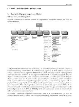 Sección I

CAPÍTULO VII – ESTRUCTURA ORGANIZATIVA


7.1   Descripción del grupo al que pertenece el Emisor
El Emisor forma parte del Grupo Enel.
Se detalla a continuación la estructura resumida del Grupo Enel del que depende el Emisor, a la Fecha del
Folleto Informativo.
                                                                         ENEL




          Generación        Mercado       Infraestructu   Ingeniería e   Península   Renovables             Internacional             Servicios y
          y gestión         Italia        ras y Redes     Innovación     Ibérica y                                                    otras
          de energía                      Italia                         América                                                      actividades
                                                                         Latina


      •   Enel Produzione   • Enel Energia • Enel          • Enel         • Endesa   • Enel Green Power     • Slovenské elektrárne     • Enel Servizi
      •   Enel Trade        • Enel           Distribuzione
                                                             Ingegneria e
                                                                                     • Enel.si              • Enel Maritza East 3      • Enelpower
      •                       Servizio     • Enel Sole       Innovazione
                                                                                                            • Enel Operations          • Enel.NewHydro
          Sviluppo
          Nucleare Italia
                              Elettrico
                                           • Deval                                   • Enel Latin America      Bulgaria
                            • Vallenergie                                            • Enel Green Power                                • Enel.Factor
      •   Enel Trade                                                                   España
                                                                                                            • Enel Operations          • Enel.Re
          Hungary                                                                                              Belgium
      •   Enel Trade
                                                                                     • Enel Green Power     • Enel Distributie
                                                                                       Romania (ya Blu
          Romania                                                                                              Muntenia
                                                                                       Line)
      •   Nuove Energie                                                              • Enel North America • Enel Distributie Banat
      •   Hydro Dolomiti
          Enel
                                                                                     • Enel Green Power • Enel Distributie
                                                                                                            Dobrogea
                                                                                       Bulgaria (ya Enel
      •   Enel Stoccaggi                                                               Maritza East 4)      • Enel Productie (ya
      •   Enel Longanesi                                                             • Enel Green Power        Global Power
                                                                                                               Investment)
          Developments                                                                 France
                                                                                     • Enel Green Power     • Enel Energie
                                                                                       Hellas               • Enel Energie Muntenia
                                                                                     • Glafkos              • Enel Romania
                                                                                       Hydroelectric
                                                                                       Station
                                                                                                            • Enel Servicii Comune
                                                                                     • International Wind   • RusEnergoSbyt
                                                                                       Parks of Crete       • Enel OGK-5
                                                                                     • International Wind   • Enel Rus
                                                                                       Parks of Rhodes
                                                                                                            • Enel France
                                                                                     • International Wind   • Enelco
                                                                                       Parks of Achaia
                                                                                                            • Marcinelle




A la Fecha del Folleto Informativo, Enel Green Power y las sociedades controladas por ella están sometidas a
la dirección efectiva y control de Enel, de conformidad con lo previsto en el art. 2497 del Código Civil
italiano. Las disposiciones del Capítulo IX del Título V del Libro V del Código Civil (art. 2497 y siguientes)
establecen, entre otras cuestiones: (i) una responsabilidad directa de la sociedad que ejerce la dirección
efectiva y coordinación ante los socios y acreedores sociales de las sociedades sujetas a dicha dirección
efectiva y control (en el caso de que la sociedad que ejerza tal dirección efectiva y control –actuando en
interés propio o de terceros incumpliendo los principios de correcta gestión societaria y empresarial de las
propias sociedades –perjudique la rentabilidad y el valor de la participación social o bien provoque, frente los
acreedores sociales, daños a la integridad del patrimonio de la sociedad); (ii) una responsabilidad de los
administradores de la sociedad objeto de dirección efectiva y coordinación, que omitan las obligaciones de
publicidad previstas en el art. 2497 bis del Código Civil, para los daños que la falta de conocimiento de
dichos hechos causase a socios o a terceros.
Se describen a continuación las principales actuaciones a través de las cuales Enel ejerce, a la Fecha del
Folleto, la dirección efectiva y control de las sociedades controladas y, concretamente, a través de las cuales



                                                                                                                                                         191
 