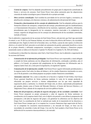 Sección I

-       Central de compras. Enel ha adoptado procedimientos de grupo para la adquisición centralizada de
        bienes y servicios de consumo. Enel Green Power tiene plena autonomía para las adquisiciones
        concretas de medios tecnológicos para el desarrollo de su propia actividad.
-       Otros servicios centralizados. Enel coordina las actividades de los servicios legales y societarios, de
        planificación estratégica, de relaciones externas y de administración del personal del Grupo.
-       Formación y funcionamiento de los consejos de administración. Enel ha adoptado políticas para la
        formación (número de consejeros, composición del consejo, procedimiento para los nombramientos)
        y el funcionamiento (frecuencia y distribución de las reuniones, reglamento, gobierno, información,
        procedimiento para la designación de los consejeros, materias reservadas a la competencia del
        consejo, esquema de delegaciones) de los consejos de administración de las sociedades controladas,
        incluido el Emisor.
Tras la admisión a negociación de las acciones de Enel Green Power, está previsto que Enel siga ejerciendo
el control, ex art. 93 del Ley de Finanzas Italiana, así como la dirección efectiva del Emisor y las sociedades
controladas por éste. Según el criterio de la Sociedad, ésta y sus filiales, a pesar de estar sujetas a la dirección
efectiva y al control de Enel, ejercerán su actividad con autonomía de gestión, generando beneficios a través
de su propia clientela y utilizando competencias, tecnologías y recursos humanos y financieros propios
(asumiendo cuanto se indica en la Sección I, Capítulo VI, Párrafo 6.4, Capítulo X, XI, XIX del Folleto).
A continuación se describen las relaciones entre Enel y Enel Green Power, tras la admisión a negociación de
las acciones del Emisor.
-       Comunicación de la información privilegiada. Enel Green Power será responsable y estará obligada
        a cumplir de forma autónoma con las obligaciones de información, continuada y periódica, ante el
        público y la Consob, sin perjuicio del cumplimiento de las obligaciones de información ante la
        empresa matriz Enel, tal y como prevé la legislación y la regulación vigentes.
-       Comunicación de la información contable. Enel Green Power seguirá informando periódicamente a
        la empresa matriz Enel sobre los datos de balance y de los estados financieros interanuales en curso,
        con el fin de permitir a esta última preparar sus propios estados financieros consolidados.
-       Autonomía comercial. Tal y como se describe en la Sección I, Capítulo VI del Folleto, Enel Green
        Power generará beneficios de forma autónoma mediante la venta de la energía producida y
        ofreciendo sus propios servicios a clientes independientes con los que tiene capacidad de
        negociación plena y autónoma. La clientela del Grupo está, en efecto, representada principalmente
        por grandes clientes como el Gestor del Mercado Eléctrico, el Gestor del Servicio Eléctrico y el
        Adquiriente Único, además de las empresas de servicios públicos locales.
-       Redacción del presupuesto y del plan de negocios del grupo y de las sociedades controladas. Enel
        Green Power preparará su propio presupuesto y plan de negocios de forma autónoma en
        coordinación con la empresa matriz Enel, con el objetivo de permitir a esta última la preparación del
        presupuesto y del plan de negocios del grupo y de garantizar la coherencia con los objetivos del
        Grupo Enel. La coordinación de Enel se realizará por medio de la transmisión de las directrices a
        Enel Green Power siempre que (i) se respeten los covenants financieros bajo supervisión de Enel y
        (ii) se compartan los escenarios macroeconómicos y de mercado de Grupo, en línea con las
        necesidades de consolidar el plan del Grupo. Con este fin, Enel ayudará a Enel Green Power en la
        definición de los escenarios macroeconómicos y de mercado.




                                                                                                               193
 