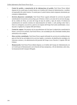 Folleto Informativo Enel Green Power S.p.A.

-      Control de gestión y comunicación de las informaciones de gestión. Enel Green Power deberá
       disponer de un comité para el control interno en el ámbito del Consejo de Administración, y nombrar
       al responsable del control interno. El comité para el control interno estará compuesto únicamente por
       consejeros independientes.
-      Servicios financieros centralizados. Enel Green Power seguirá utilizando los servicios de gestión
       centralizada de la tesorería (cash pooling), por el Emisor y Enel.si, así como de los servicios de pago,
       de los créditos de firma, así como del riesgo de tipo de cambio y tipos de interés. El informe de
       centralización de tesorería (sistema de mancomunación de fondos o cash pooling) entre Enel y
       Enel.si se extinguirá y sus activos y pasivos con respecto del Grupo Enel serán reembolsados. (véase
       Sección I, Capítulo X y Capítulo XIX del Folleto).
-      Central de compras. Sin perjuicio de los procedimientos de Enel para la adquisición centralizada de
       bienes y servicios de consumo, Enel Green Power y las sociedades por ella controladas tendrán plena
       autonomía en las compras.
-      Otros servicios centralizados. Enel Green Power seguirá utilizando los servicios de coordinación por
       parte de Enel de las actividades de los servicios legales y societarios, de planificación estratégica, de
       relaciones externas y de administración del personal del Grupo (véase Sección I, Capítulo XIX del
       Folleto).
-      Remuneración. Enel Green Power deberá disponer, en el ámbito del Consejo de Administración, de
       un Comité para la Remuneración con la función de hacer propuestas, a fin de determinar, entre otras,
       la remuneración del Consejero Delegado.




194
 