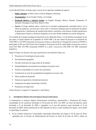 Folleto Informativo Enel Green Power S.p.A.

A la Fecha del Folleto, el Grupo opera a través de las siguientes unidades de negocio:
     o    Italia y Europa: en Italia, Grecia, Francia, Bulgaria y Rumania.
     o    Norteamérica: en los Estados Unidos y en Canadá.
     o    Península Ibérica y América Latina: en España, Portugal, México, Panamá, Guatemala, El
          Salvador, Nicaragua, Costa Rica, Brasil y Chile.
     o    Enel.si: el Grupo también opera a través de la sociedad completamente controlada Enel.si, en la
          oferta de productos, servicios pre y post venta y soluciones integrales para la realización de plantas
          de generación y distribución de energía (fotovoltaica, minieólica, solar térmica, bombas geotérmicas
          y demás) para el ahorro y eficiencia energética en los usos finales mediante una red de franquicias.
En el ámbito de la propia estrategia de desarrollo en los diferentes Países y en las distintas tecnologías en las
que opera, el Grupo dispone de un pipeline de 29.865 MW y de una cartera de proyectos en desarrollo de
1.085 MW (1.222 MW incluyendo los proyectos eólicos en desarrollo en Portugal del consorcio ENEOP 2,
participado al 30% por Enel Green Power España) a 30 de junio de 2010, subdivididos en proyectos ready to
build (525 MW; 610 MW incluyendo ENEOP 2) y under construction (560 MW; 612 MW incluyendo
ENEOP 2).
Según el Grupo, los factores clave que caracterizan la actividad del Grupo son:
         Presencia en 4 tecnologías de gran escala
         Diversificación geográfica
         Elevado coeficiente de carga medio de las plantas
         Disponibilidad de conocimientos tecnológicos de primer nivel
         Presencia consolidada en el sector de la geotermia
         Constitución en curso de una plataforma integrada en el sector solar
         Eficaz modelo de desarrollo
         Estructura organizativa orientada por procesos
         Asignación de capital centralizada y flexible
         Pertenencia al Grupo Enel
(Véase Sección I, Capítulo VI, Apartado 6.1 del Folleto).


C.       INFORMACIONES FINANCIERAS SELECCIONADAS
A continuación se incluyen algunas informaciones económicas, patrimoniales y financieras del Grupo,
consolidadas de los semestres terminados el 30 de junio de 2010 y de 2009, así como del ejercicio anual
terminado a 31 de diciembre de 2009, y agregados en el caso del ejercicio anual terminado el 31 de
diciembre de 2008. Dicha información ha sido obtenida sin llevar a cabo modificación alguna, salvo donde
se especifique lo contrario:
    de los Estados Financieros Consolidados Semestrales Resumidos del Grupo al 30 de junio de 2010,
      aprobados por el Consejo de Administración del Emisor en fecha 28 de julio de 2010 y objeto de



18
 