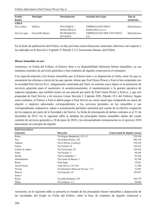 Folleto Informativo Enel Green Power S.p.A.

Estado /       Municipio               Denominación             Sociedad del Grupo                    Tipo de
Región                                                                                                instalación
CHILE
De Los Ríos    Valdivia                PULLINQUE –              EMPRESA ELÉCTRICA                     Hidroeléctrica
                                       PANGUIPULLI              PANGUIPULLI S.A.
De Los Lagos   Osorno/Río Bueno        PILIMAIQUEN –            EMPRESA ELÉCTRICA PUYEHUE             Hidroeléctrica
                                       PUYEHUE                  S.A.



En la fecha de publicación del Folleto, no hay previstas inmovilizaciones materiales ulteriores con respecto a
las indicadas en la Sección I, Capítulo V, Párrafo 5.2.3, Inversiones futuras, del Folleto.


Bienes inmuebles en uso
Asimismo, en Fecha del Folleto, el Emisor tiene a su disponibilidad diferentes bienes inmuebles, ya sea
mediante contratos de servicios generales o bien contratos de alquiler comercial en el extranjero.
Con especial atención a los bienes inmuebles que el Emisor tiene a su disposición en Italia, entre los que se
encuentran las oficinas a través de las que operan, nótese que Enel Green Power y Enel.si han estipulado con
la sociedad Enel Servizi S.r.l., íntegramente controlada por Enel, un contrato cuyo objeto es la prestación de
servicios generales para el suministro, el acondicionamiento, el mantenimiento y la gestión operativa de
espacios equipados, que también tienen un uso parcial por parte de Enel Green Power y Enel.si, y que son
propiedad de Enel Servizi o de terceros (véase Sección I, Capítulo XIX, Párrafo 19.1 del Folleto). Según
estos contratos, el Emisor y Enel.si deben pagar a Enel Servizi un canon anual (que comprende un canon de
alquiler e importes adicionales correspondientes a los servicios prestados en los inmuebles y sus
correspondientes impuestos), sujeto a actualización periódica semestral por cuenta de la efectiva ocupación
de los espacios por parte de la Sociedad y de Enel.si. La fecha de terminación de dichos contratos es el 31 de
diciembre de 2013. En la siguiente tabla se detallan los principales bienes inmuebles objeto del citado
contrato de servicios generales a 30 de junio de 2010 y la correspondiente remuneración en el ejercicio 2010
únicamente en concepto de alquiler.
Enel Green Power
Ubicación                            Dirección                                       Canon anual de alquiler (euros)
Roma                                 Vle Regina Margherita, 125-137                                         259.936
Pisa                                 Via Andrea Pisano, 120                                                 606.338
Nápoles                              Via G. Porzio, 4 isola g3                                              150.105
Parma                                Via Tronchi, 49                                                        144.236
Calalzo di cadore                    Via S.Giovanni, 29                                                     120.818
Feltre                               Via Vecellio, 3                                                          98.268
Seriate                              Viale Lombardia, 7                                                       95.448
Domodossola                          Via Carale di Masera, 1                                                  92.589
Roma                                 Viale Egeo                                                               75.061
Ascoli Piceno                        Viale Treviri, 192-194                                                   51.386
Novara                               Via Domenico Maria da Novara, 7-13                                       52.981
Brescia                              Via Grazzine, 29                                                       106.967
Enel.si
Roma                                 Via della Bufalotta, 255                                               160.779
Milán                                Via Carducci, 1-3                                                       50.002



Asimismo, en la siguiente tabla se presenta un listado de los principales bienes inmuebles a disposición de
las sociedades del Grupo en Fecha del Folleto, sobre la base de contratos de alquiler comercial y

204
 