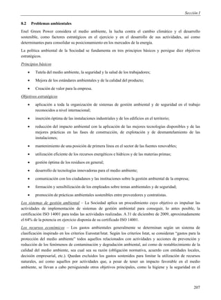 Sección I

8.2       Problemas ambientales
Enel Green Power considera el medio ambiente, la lucha contra el cambio climático y el desarrollo
sostenible, como factores estratégicos en el ejercicio y en el desarrollo de sus actividades, así como
determinantes para consolidar su posicionamiento en los mercados de la energía.
La política ambiental de la Sociedad se fundamenta en tres principios básicos y persigue diez objetivos
estratégicos.
Principios básicos
           Tutela del medio ambiente, la seguridad y la salud de los trabajadores;
           Mejora de los estándares ambientales y de la calidad del producto;
           Creación de valor para la empresa.
Objetivos estratégicos
           aplicación a toda la organización de sistemas de gestión ambiental y de seguridad en el trabajo
            reconocidos a nivel internacional;
           inserción óptima de las instalaciones industriales y de los edificios en el territorio;
           reducción del impacto ambiental con la aplicación de las mejores tecnologías disponibles y de las
            mejores prácticas en las fases de construcción, de explotación y de desmantelamiento de las
            instalaciones;
           mantenimiento de una posición de primera línea en el sector de las fuentes renovables;
           utilización eficiente de los recursos energéticos e hídricos y de las materias primas;
           gestión óptima de los residuos en general;
           desarrollo de tecnologías innovadoras para el medio ambiente;
           comunicación con los ciudadanos y las instituciones sobre la gestión ambiental de la empresa;
           formación y sensibilización de los empleados sobre temas ambientales y de seguridad;
           promoción de prácticas ambientales sostenibles entre proveedores y contratistas.
Los sistemas de gestión ambiental – La Sociedad aplica un procedimiento cuyo objetivo es impulsar las
actividades de implementación de sistemas de gestión ambiental para conseguir, lo antes posible, la
certificación ISO 14001 para todas las actividades realizadas. A 31 de diciembre de 2009, aproximadamente
el 64% de la potencia en ejercicio disponía de su certificado ISO 14001.
Los recursos económicos – Los gastos ambientales generalmente se determinan según un sistema de
clasificación inspirado en los criterios Eurostat/Istat. Según los criterios Istat, se consideran “gastos para la
protección del medio ambiente” todos aquellos relacionados con actividades y acciones de prevención y
reducción de los fenómenos de contaminación y degradación ambiental, así como de restablecimiento de la
calidad del medio ambiente, sea cual sea su razón (obligación normativa, acuerdo con entidades locales,
decisión empresarial, etc.). Quedan excluidos los gastos sostenidos para limitar la utilización de recursos
naturales, así como aquellos por actividades que, a pesar de tener un impacto favorable en el medio
ambiente, se llevan a cabo persiguiendo otros objetivos principales, como la higiene y la seguridad en el



                                                                                                             207
 
