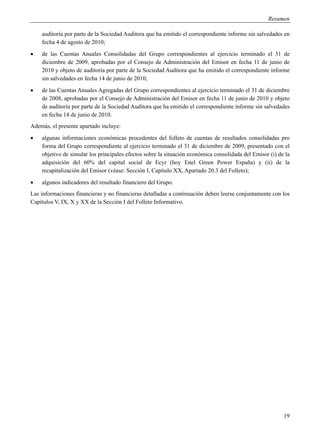 Resumen

    auditoría por parte de la Sociedad Auditora que ha emitido el correspondiente informe sin salvedades en
    fecha 4 de agosto de 2010;
   de las Cuentas Anuales Consolidadas del Grupo correspondientes al ejercicio terminado el 31 de
    diciembre de 2009, aprobadas por el Consejo de Administración del Emisor en fecha 11 de junio de
    2010 y objeto de auditoría por parte de la Sociedad Auditora que ha emitido el correspondiente informe
    sin salvedades en fecha 14 de junio de 2010;
   de las Cuentas Anuales Agregadas del Grupo correspondientes al ejercicio terminado el 31 de diciembre
    de 2008, aprobadas por el Consejo de Administración del Emisor en fecha 11 de junio de 2010 y objeto
    de auditoría por parte de la Sociedad Auditora que ha emitido el correspondiente informe sin salvedades
    en fecha 14 de junio de 2010.
Además, el presente apartado incluye:
   algunas informaciones económicas procedentes del folleto de cuentas de resultados consolidadas pro
    forma del Grupo correspondiente al ejercicio terminado el 31 de diciembre de 2009, presentado con el
    objetivo de simular los principales efectos sobre la situación económica consolidada del Emisor (i) de la
    adquisición del 60% del capital social de Ecyr (hoy Enel Green Power España) y (ii) de la
    recapitalización del Emisor (véase: Sección I, Capítulo XX, Apartado 20.3 del Folleto);
   algunos indicadores del resultado financiero del Grupo.
Las informaciones financieras y no financieras detalladas a continuación deben leerse conjuntamente con los
Capítulos V, IX, X y XX de la Sección I del Folleto Informativo.




                                                                                                          19
 