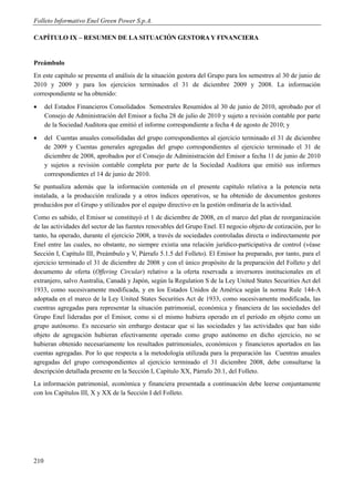 Folleto Informativo Enel Green Power S.p.A.

CAPÍTULO IX – RESUMEN DE LA SITUACIÓN GESTORA Y FINANCIERA


Preámbulo
En este capítulo se presenta el análisis de la situación gestora del Grupo para los semestres al 30 de junio de
2010 y 2009 y para los ejercicios terminados el 31 de diciembre 2009 y 2008. La información
correspondiente se ha obtenido:
     del Estados Financieros Consolidados Semestrales Resumidos al 30 de junio de 2010, aprobado por el
      Consejo de Administración del Emisor a fecha 28 de julio de 2010 y sujeto a revisión contable por parte
      de la Sociedad Auditora que emitió el informe correspondiente a fecha 4 de agosto de 2010; y
     del Cuentas anuales consolidadas del grupo correspondientes al ejercicio terminado el 31 de diciembre
      de 2009 y Cuentas generales agregadas del grupo correspondientes al ejercicio terminado el 31 de
      diciembre de 2008, aprobados por el Consejo de Administración del Emisor a fecha 11 de junio de 2010
      y sujetos a revisión contable completa por parte de la Sociedad Auditora que emitió sus informes
      correspondientes el 14 de junio de 2010.
Se puntualiza además que la información contenida en el presente capítulo relativa a la potencia neta
instalada, a la producción realizada y a otros índices operativos, se ha obtenido de documentos gestores
producidos por el Grupo y utilizados por el equipo directivo en la gestión ordinaria de la actividad.
Como es sabido, el Emisor se constituyó el 1 de diciembre de 2008, en el marco del plan de reorganización
de las actividades del sector de las fuentes renovables del Grupo Enel. El negocio objeto de cotización, por lo
tanto, ha operado, durante el ejercicio 2008, a través de sociedades controladas directa o indirectamente por
Enel entre las cuales, no obstante, no siempre existía una relación jurídico-participativa de control (véase
Sección I, Capítulo III, Preámbulo y V, Párrafo 5.1.5 del Folleto). El Emisor ha preparado, por tanto, para el
ejercicio terminado el 31 de diciembre de 2008 y con el único propósito de la preparación del Folleto y del
documento de oferta (Offering Circular) relativo a la oferta reservada a inversores institucionales en el
extranjero, salvo Australia, Canadá y Japón, según la Regulation S de la Ley United States Securities Act del
1933, como sucesivamente modificada, y en los Estados Unidos de América según la norma Rule 144-A
adoptada en el marco de la Ley United States Securities Act de 1933, como sucesivamente modificada, las
cuentras agregadas para representar la situación patrimonial, económica y financiera de las sociedades del
Grupo Enel lideradas por el Emisor, como si el mismo hubiera operado en el período en objeto como un
grupo autónomo. Es necesario sin embargo destacar que si las sociedades y las actividades que han sido
objeto de agregación hubieran efectivamente operado como grupo autónomo en dicho ejercicio, no se
hubieran obtenido necesariamente los resultados patrimoniales, económicos y financieros aportados en las
cuentas agregadas. Por lo que respecta a la metodología utilizada para la preparación las Cuentras anuales
agregadas del grupo correspondientes al ejercicio terminado el 31 diciembre 2008, debe consultarse la
descripción detallada presente en la Sección I, Capítulo XX, Párrafo 20.1, del Folleto.
La información patrimonial, económica y financiera presentada a continuación debe leerse conjuntamente
con los Capítulos III, X y XX de la Sección I del Folleto.




210
 