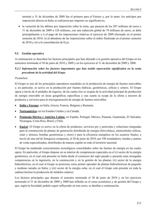 Sección I

         terminó a 31 de diciembre de 2009 fue el primero para el Emisor y, por lo tanto, los anticipos por
         imposición directa en Italia se realizaron por importes no significativos;
       la variación de los débitos por imposición sobre la renta, que pasaron de los 207 millones de euros a
        31 de diciembre de 2009 a 128 millones, con una reducción global de 79 millones de euros, se debe
        principalmente a i) el pago de las imposiciones relativas al ejercicio de 2009 efectuado en el primer
        semestre de 2010, ii) al abandono de las imposiciones sobre el rédito finalizado en el primer semestre
        de 2010 y iii) a la consolidación de Ecyr.


9.2     Gestión operativa
A continuación se describen los factores principales que han afectado a la gestión operativa del Grupo en los
semestres terminado el 30 de junio de 2010 y 2009 y en los ejercicios al 31 de diciembre de 2009 y 2008.
9.2.1 Información sobre los factores importantes que han tenido repercusión significativa en la renta
      procedente de la actividad del Grupo
Preámbulo
El Grupo es uno de los principales operadores mundiales en la producción de energía de fuentes renovables
y, en particular, es activo en la producción por fuentes hídricas, geotérmicas, eólicas y solares. El Grupo
opera a través de 4 unidades de negocio, de las cuales tres se ocupan de la actividad principal de producción
de energía renovable en áreas geográficas específicas y una cuarta se ocupa de la oferta a terceros de
productos y servicios para la microgeneración de energía de fuentes renovables.
     Italia y Europa: en Italia, Grecia, Francia, Bulgaria y Rumanía.
     Norteamérica: en los Estados Unidos y en Canadá.
     Península Ibérica y América Latina: en España, Portugal, México, Panamá, Guatemala, El Salvador,
      Nicaragua, Costa Rica, Brasil y Chile.
     Enel.si: El Grupo es activo en la oferta de productos, servicios pre y postventa y soluciones integradas
      para la construcción de plantas de generación distribuida de energía (fotovoltaica, minicentrales eólicas,
      solar y térmica, bombas geotérmicas y otros) y para la eficiencia energética en los usuarios finales, a
      través de una red de franquicia compuesta, el 30 de junio de 2010, por 548 instaladores, tiendas y puntos
      de venta especializados, distribuidos de manera capilar en todo el territorio nacional.
El Grupo ha madurado conocimientos tecnológicos consolidados sobre las fuentes de energía en las cuales
opera. En particular, el Grupo dispone en su interior de competencias especiales en el (i) sector de la energía
geotérmica, en el cual está presente en Italia desde el comienzo del siglo pasado y presenta unas arraigadas
competencias en la ingeniería, en la construcción y en la gestión de las plantas; (ii) sector de la energía
hidroeléctrica, en el cual el Grupo se posiciona como primer operador de plantas hidroeléctricas de pequeño
y mediano tamaño en Italia; y (iii) sector de la energía solar, en el cual el Grupo está presente en toda la
cadena (incluso la producción de módulos solares).
Los factores principales que durante el semestre terminado el 30 de junio de 2010 y en los ejercicios
terminado el 31 de diciembre de 2009 y 2008 han influido en el curso económico y de gestión del Grupo y
que, según la Sociedad, podrán seguir influyendo en este curso, se detallan a continuación.




                                                                                                            213
 