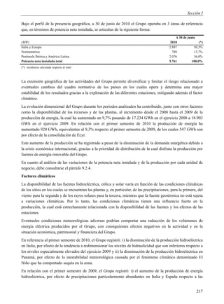 Sección I

Bajo el perfil de la presencia geográfica, a 30 de junio de 2010 el Grupo operaba en 3 áreas de referencia
que, en términos de potencia neta instalada, se articulan de la siguiente forma:
                                                                                                  A 30 de junio
(MW)                                                                                           2010               (*)
Italia y Europa                                                                               2.897           50,3%
Norteamérica                                                                                    788           13,7%
Península Ibérica y América Latina                                                            2.076           36,0%
Potencia neta instalada total                                                                 5.761          100,0%
(*) incidencia calculada respecto al total



La extensión geográfica de las actividades del Grupo permite diversificar y limitar el riesgo relacionado a
eventuales cambios del cuadro normativo de los países en los cuales opera y determina una mayor
estabilidad de los resultados gracias a la explotación de las diferentes estaciones, mitigando además el factor
climático.
La evolución dimensional del Grupo durante los períodos analizados ha contribuido, junto con otros factores
como la disponibilidad de los recursos y de las plantas, al incremento desde el 2008 hasta el 2009 de la
producción de energía, la cual ha aumentado un 9,7% pasando de 17.234 GWh en el ejercicio 2008 a 18.903
GWh en el ejercicio 2009. En relación con el primer semestre de 2010 la producción de energía ha
aumentado 920 GWh, equivalentes al 9,3% respecto al primer semestre de 2009, de los cuales 547 GWh son
por efecto de la consolidación de Ecyr.
Este aumento de la producción se ha registrado a pesar de la disminución de la demanda energética debida a
la crisis económica internacional, gracias a la prioridad de distribución de la cual disfruta la producción por
fuentes de energía renovable del Grupo.
En cuanto al análisis de las variaciones de la potencia neta instalada y de la producción por cada unidad de
negocio, debe consultarse el párrafo 9.2.4.
Factores climáticos
La disponibilidad de las fuentes hidroeléctrica, eólica y solar varía en función de las condiciones climáticas
de los sitios en los cuales se encuentran las plantas y, en particular, de las precipitaciones, para la primera, del
viento para la segunda y de los rayos solares para la tercera, mientras que la fuente geotérmica no está sujeta
a variaciones climáticas. Por lo tanto, las condiciones climáticas tienen una influencia fuerte en la
producción, la cual está estrechamente relacionada con la disponibilidad de las fuentes y los efectos de las
estaciones.
Eventuales condiciones meteorológicas adversas podrían comportar una reducción de los volúmenes de
energía eléctrica producidos por el Grupo, con consiguientes efectos negativos en la actividad y en la
situación económica, patrimonial y financiera del Grupo.
En referencia al primer semestre de 2010, el Grupo registró: i) la disminución de la producción hidroeléctrica
en Italia, por efecto de la tendencia a redimensionar los niveles de hidraulicidad que son inferiores respecto a
los niveles especialmente elevados del ejercicio 2009 y ii) la disminución de la producción hidroeléctrica en
Panamá, por efecto de la inestabilidad meteorológica causada por el fenómeno climático denominado El
Niño que ha comportado sequía en la zona.
En relación con el primer semestre de 2009, el Grupo registró: i) el aumento de la producción de energía
hidroeléctrica, por efecto de precipitaciones particularmente abundantes en Italia y España respecto a las


                                                                                                                217
 