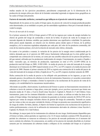 Folleto Informativo Enel Green Power S.p.A.

medias anuales de los ejercicios precedentes; parcialmente compensado por la ii) disminución de la
producción de energía eólica por efecto de la limitada ventosidad registrada en algunas áreas geográficas en
las cuales el Grupo está presente.
Factores de mercado, tarifarios y normativas que influyen en el precio de venta de la energía
Dependiendo de los países en los cuales el Grupo opera, los precios de venta de la energía producida pueden
estar determinados, en su totalidad o en parte, por las autoridades reguladoras o bien por el mercado donde se
vende la energía.
Precios de mercado de la energía
En el primer semestre de 2010 el Grupo generó el 50% de los ingresos por ventas de energía incluidos los
efectos de gestión del riesgo de commodity a través de la bolsa. El precio de venta de la energía en el
mercado depende de distintas variables que pueden determinar una significativa volatilidad. En particular,
dicho precio puede depender, en relación con los distintos países donde opera el Emisor, de la política
energética y de la estructura reguladora adoptadas por cada país, del valor de los productos commodity, del
coste de las materias primas y de la de la relación de mercado entre oferta y demanda.
En cuanto a los períodos a examen, la variación de los precios de la energía estuvo condicionada por la
relativa demanda que en el ejercicio de 2009 estuvo fuertemente influenciada por la crisis global que ha
comportado una contracción de la misma, así como por una sensible reducción de los precios del petróleo y
del gas natural, utilizados por los productores tradicionales de energía. Concretamente, en cuanto a España e
Italia –mercados que, en términos de producción, representan en total el 67% (12.699 GWh) de la
producción total del Grupo en 2009, 18.903 GWh –la media de precios de venta del mercado de la energía
disminuyó en el transcurso de 2009 respectivamente en un 27% y un 43% respecto a la media de precios del
ejercicio de 2008. Durante el primer semestre de 2010 se registra una contracción de la media del precio de
venta del mercado de la energía en Italia y España de un 7% y un 24% respecto al primer semestre de 2009.
Dicha contracción de la media de precios se ha reflejado solo parcialmente en los ingresos, ya que se ha
atenuado gracias a las políticas de cobertura (a través de instrumentos financieros y/o acuerdos comerciales)
adoptadas por el Grupo y orientadas a limitar la exposición a las oscilaciones de los precios de venta de la
energía y a la variabilidad de los mecanismos incentivadores.
Allá donde sea posible, efectivamente, la preferencia del Emisor es poner en funcionamiento mecanismos de
cobertura a través de contratos a largo plazo, como por ejemplo, power purchase agreement que tienen una
duración media de 15 años y Feed-in-Tariff (véase Sección I, Capítulo 6, Párrafo 6.1.7 del Folleto). Estos
instrumentos, junto con los contratos bilaterales a medio y corto plazo, se utilizan en todas las áreas en las
cuales el Grupo trabaja. Esta tipología de contratos ha generado en el primer semestre de 2010 el 50% de los
ingresos por ventas de energías incluidos efectos de gestión del riesgo de commodity. Teniendo en cuenta
que las ventas se dan con una gran variedad de clientes, el Grupo no presenta una concentración significativa
de riesgo de crédito. En Italia, además, el objetivo de limitar la exposición a las oscilaciones de los precios se
realiza preferentemente a través de la utilización de instrumentos derivados de cobertura (véase Sección I,
Capítulo 10, Párrafo 10.3.3 del Folleto).
Sin embargo, la mayor parte de los instrumentos de cobertura de este riesgo, históricamente disponibles para
el Emisor en Italia, cubren períodos no superiores a los 12-18 meses mediante contratos CFD. De período en
período las coberturas se renuevan en referencia a los precios de mercado preferentes en el momento del
nuevo contrato de cobertura. En consecuencia, un cambio en los precios de mercado absorbido en el primer
semestre por los instrumentos de cobertura tiende a reflejarse en los resultados del Grupo en el ejercicio


218
 