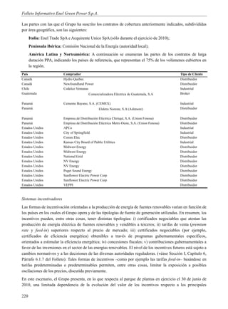 Folleto Informativo Enel Green Power S.p.A.

Las partes con las que el Grupo ha suscrito los contratos de cobertura anteriormente indicados, subdivididas
por área geográfica, son las siguientes:
      Italia: Enel Trade SpA e Acquirente Unico SpA (sólo durante el ejercicio de 2010);
      Península Ibérica: Comisión Nacional de la Energía (autoridad local);
      América Latina y Norteamérica: A continuación se enumeran las partes de los contratos de larga
      duración PPA, indicando los países de referencia, que representan el 75% de los volúmenes cubiertos en
      la región.
País                      Comprador                                                              Tipo de Cliente
Canadá                    Hydro Quebec                                                           Distribuidor
Canadá                    Newfoundland Power                                                     Distribuidor
Chile                     Codelco Ventanas                                                       Industrial
Guatemala                                  Comercializadora Eléctrica de Guatemala, S.A          Broker

Panamá                    Cemento Bayano, S.A. (CEMEX)                                           Industrial
Panamá                                            Elektra Noreste, S.A (Ashmore)                 Distribuidor

Panamá                    Empresa de Distribución Eléctrica Chiriquí, S.A. (Union Fenosa)        Distribuidor
Panamá                    Empresa de Distribución Eléctrica Metro Oeste, S.A. (Union Fenosa)     Distribuidor
Estados Unidos            APCo                                                                   Industrial
Estados Unidos            City of Springfield                                                    Industrial
Estados Unidos            Comm Elec                                                              Distribuidor
Estados Unidos            Kansas City Board of Public Utilities                                  Industrial
Estados Unidos            Midwest Energy                                                         Distribuidor
Estados Unidos            Midwest Energy                                                         Distribuidor
Estados Unidos            National Grid                                                          Distribuidor
Estados Unidos            NV Energy                                                              Distribuidor
Estados Unidos            NV Energy                                                              Distribuidor
Estados Unidos            Puget Sound Energy                                                     Distribuidor
Estados Unidos            Sunflower Electric Power Corp                                          Distribuidor
Estados Unidos            Sunflower Electric Power Corp                                          Distribuidor
Estados Unidos            VEPPI                                                                  Distribuidor



Sistemas incentivadores
Las formas de incentivación orientadas a la producción de energía de fuentes renovables varían en función de
los países en los cuales el Grupo opera y de las tipologías de fuente de generación utilizadas. En resumen, los
incentivos pueden, entre otras cosas, tener distintas tipologías: i) certificados negociables que atestan las
producción de energía eléctrica de fuentes renovables y vendibles a terceros; ii) tarifas de venta (premium
rate y feed-in) superiores respecto al precio de mercado; iii) certificados negociables (por ejemplo,
certificados de eficiencia energética) obtenibles a través de programas gubernamentales específicos,
orientados a estimular la eficiencia energética; iv) concesiones fiscales; v) contribuciones gubernamentales a
favor de las inversiones en el sector de las energías renovables. El nivel de los incentivos futuros está sujeto a
cambios normativos y a las decisiones de las diversas autoridades reguladoras. (véase Sección I, Capítulo 6,
Párrafo 6.1.7 del Folleto). Tales formas de incentivos –como por ejemplo las tarifas feed-in– basándose en
tarifas predeterminadas o predeterminables permiten, entre otras cosas, limitar la exposición a posibles
oscilaciones de los precios, discutida previamente.
En este escenario, el Grupo presenta, en lo que respecta al parque de plantas en ejercicio el 30 de junio de
2010, una limitada dependencia de la evolución del valor de los incentivos respecto a los principales

220
 
