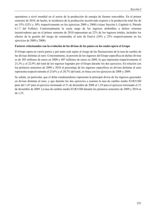 Sección I

operadores a nivel mundial en el sector de la producción de energía de fuentes renovables. En el primer
semestre de 2010, de hecho, la incidencia de la producción incentivada respecto a la producción total fue de
un 35% (32% y 30% respectivamente en los ejercicios 2009 y 2008) (véase Sección I, Capítulo 6, Párrafo
6.1.7 del Folleto). Contextualmente la cuota surge de los ingresos atribuibles a dichos sistemas
incentivadores que en el primer semestre de 2010 representan un 22% de los ingresos totales, incluidos los
efectos de la gestión del riesgo de commodity al neto de Enel.si (24% y 25% respectivamente en los
ejercicios de 2009 y 2008).
Factores relacionados con la evolución de las divisas de los países en los cuales opera el Grupo
El Grupo opera en varios países y por tanto está sujeto al riesgo de las fluctuaciones de la tasa de cambio de
las divisas distintas al euro. Concretamente, la porción de los ingresos del Grupo específica en dichas divisas
es de 385 millones de euros en 2008 y 407 millones de euros en 2009, lo que representa respectivamente el
21,3% y el 22,9% del total de los ingresos logrados por el Grupo durante los dos ejercicios. En relación con
los primeros semestres de 2009 y 2010 el porcentaje de los ingresos específicos en divisas distintas al euro
representa respectivamente el 23,6% y el 20,7% del total, en línea con los ejercicios de 2008 y 2009.
Se señala, en particular, que el dólar estadounidense representa la principal divisa de los ingresos generados
en divisas distintas al euro, y que durante los dos ejercicios a examen la tasa de cambio medio EUR/USD
pasó del 1,47 para el ejercicio terminado el 31 de diciembre de 2008 al 1,39 para el ejercicio terminado el 31
de diciembre de 2009. La tasa de cambio medio EUR/USD durante los primeros semestres de 2009 y 2010 es
de 1,33.




                                                                                                           221
 