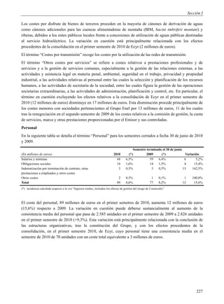 Sección I

Los costes por disfrute de bienes de terceros proceden en la mayoría de cánones de derivación de aguas
como cánones adicionales para las cuencas alimentadoras de montaña (BIM, bacini imbriferi montani) y
riberas, debidos a los entes públicos locales frente a concesiones de utilización de aguas públicas destinadas
al servicio hidroeléctrico. La variación en cuestión está principalmente relacionada con los efectos
procedentes de la consolidación en el primer semestre de 2010 de Ecyr (2 millones de euros).
El término “Costes por transmisión” recoge los costes por la utilización de las redes de transmisión.
El término “Otros costes por servicios” se refiere a costes relativos a prestaciones profesionales y de
servicios y a la gestión de servicios comunes, especialmente a la gestión de las relaciones externas, a las
actividades y asistencia legal en materia penal, ambiental, seguridad en el trabajo, privacidad y propiedad
industrial, a las actividades relativas al personal entre las cuales la selección y planificación de los recursos
humanos, a las actividades de secretaría de la sociedad, entre las cuales figura la gestión de las operaciones
societarias extraordinarias, a las actividades de administración, planificación y control, etc. En particular, el
término en cuestión excluyendo los efectos relativos a la consolidación de Ecyr en el primer semestre de
2010 (12 millones de euros) disminuye en 17 millones de euros. Esta disminución procede principalmente de
los costes menores con sociedades pertenecientes al Grupo Enel por 13 millones de euros, 11 de los cuales
tras la renegociación en el segundo semestre de 2009 de los costes relativos a la comisión de gestión, la cuota
de servicios, marca y otras prestaciones proporcionadas por el Emisor y sus controladas.
Personal
En la siguiente tabla se detalla el término “Personal” para los semestres cerrados a fecha 30 de junio de 2010
y 2009.
                                                                                            Semestre terminado el 30 de junio
(En millones de euros)                                                      2010         (*)         2009     (*)              Variación
Salarios y nóminas                                                            68       6,5%            59   6,4%               6      5,2%
Obligaciones sociales                                                         16       1,6%            14   1,5%               4     15,4%
Indemnización por terminación de contrato, otras                               3       0,3%             3   0,5%              13    162,5%
prestaciones a empleados y otros costes
Otros costes                                                                    2      0,3%                1      0,1%       1     100,0%
Total                                                                          89      8,6%               77      8,2%      12      15,6%
(*) incidencia calculada respecto a la voz “Ingresos totales, incluidos los efectos de gestión del riesgo de Commodity”



El coste del personal, 89 millones de euros en el primer semetres de 2010, aumenta 12 millones de euros
(15,6%) respecto a 2009. La variación en cuestión puede deberse sustancialmente al aumento de la
consistencia media del personal que pasa de 2.585 unidades en el primer semestre de 2009 a 2.826 unidades
en el primer semestre de 2010 (+9,3%). Esta variación está principalmente relacionada con la conclusión de
las estructuras organizativas, tras la constitución del Grupo, y con los efectos procedentes de la
consolidación, en el primer semestre 2010, de Ecyr, cuyo personal tiene una consistencia media en el
semestre de 2010 de 70 unidades con un coste total equivalente a 3 millones de euros.




                                                                                                                                      227
 