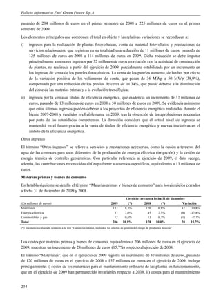 Folleto Informativo Enel Green Power S.p.A.

pasando de 204 millones de euros en el primer semestre de 2008 a 225 millones de euros en el primer
semestre de 2009.
Los elementos principales que componen el total en objeto y las relativas variaciones se reconducen a:
i)    ingresos para la realización de plantas fotovoltaicas, venta de material fotovoltaico y prestaciones de
      servicios relacionados, que registran en su totalidad una reducción de 11 millones de euros, pasando de
      125 millones de euros en 2008 a 114 millones de euros en 2009. Dicha reducción se debe imputar
      principalmente a menores ingresos por 32 millones de euros en relación con la actividad de construcción
      de plantas, no realizada a partir del ejercicio de 2009, parcialmente estabilizada por un incremento en
      los ingresos de venta de los paneles fotovoltaicos. La venta de los paneles aumenta, de hecho, por efecto
      de la variación positiva de los volúmenes de venta, que pasan de 36 MWp a 50 MWp (38,9%),
      compensada por una reducción de los precios de cerca de un 34%, que puede deberse a la disminución
      del coste de las materias primas y a la evolución tecnológica;
ii)   ingresos por la venta de títulos de eficiencia energética, que evidencia un incremento de 37 millones de
      euros, pasando de 13 millones de euros en 2008 a 50 millones de euros en 2009. Se evidencia asimismo
      que estos últimos ingresos pueden deberse a los proyectos de eficiencia energética realizados durante el
      bienio 2007-2008 y vendidos preferiblemente en 2009, tras la obtención de las aprobaciones necesarias
      por parte de las autoridades competentes. La dirección considera que el actual nivel de ingresos se
      mantendrá en el futuro gracias a la venta de títulos de eficiencia energética y nuevas iniciativas en el
      ámbito de la eficiencia energética.
Otros ingresos
El término “Otros ingresos” se refiere a servicios y prestaciones accesorias, como la cesión a terceros del
agua de las centrales para usos diferentes de la producción de energía eléctrica (irrigación) y la cesión de
energía térmica de centrales geotérmicas. Con particular referencia al ejercicio de 2009, el dato recoge,
además, las contribuciones reconocidas al Grupo frente a acuerdos específicos, equivalentes a 13 millones de
euros.
Materias primas y bienes de consumo
En la tabla siguiente se detalla el término “Materias primas y bienes de consumo” para los ejercicios cerrados
a fecha 31 de diciembre de 2009 y 2008.
                                                                                        Ejercicio cerrado a fecha 31 de diciembre
(En millones de euros)                                                      2009          (*)        2008        (*)            Variación
Materiales                                                                   157       8,3%           120      6,8%            37     30,8%
Energía eléctrica                                                             37       2,0%            45      2,5%            (8)   -17,8%
Combustibles y gas                                                            12       0,6%            13      0,7%            (1)    -7,7%
Total                                                                        206      10,9%           178 10,0%                28    15,7%
(*) incidencia calculada respecto a la voz “Ganancias totales, incluidos los efectos de gestión del riesgo de productos básicos”



Los costes por materias primas y bienes de consumo, equivalentes a 206 millones de euros en el ejercicio de
2009, muestran un incremento de 28 millones de euros (15,7%) respecto al ejercicio de 2008.
El término “Materiales”, que en el ejercicio de 2009 registra un incremento de 37 millones de euros, pasando
de 120 millones de euros en el ejercicio de 2008 a 157 millones de euros en el ejercicio de 2009, incluye
principalmente: i) costes de los materiales para el mantenimiento ordinario de las plantas en funcionamiento,
que en el ejercicio de 2009 han permanecido invariables respecto a 2008, ii) costes para el mantenimiento


234
 