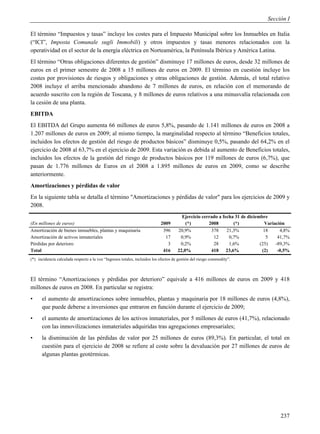 Sección I

El término “Impuestos y tasas” incluye los costes para el Impuesto Municipal sobre los Inmuebles en Italia
(“ICI”, Imposta Comunale sugli Immobili) y otros impuestos y tasas menores relacionados con la
operatividad en el sector de la energía eléctrica en Norteamérica, la Península Ibérica y América Latina.
El término “Otras obligaciones diferentes de gestión” disminuye 17 millones de euros, desde 32 millones de
euros en el primer semestre de 2008 a 15 millones de euros en 2009. El término en cuestión incluye los
costes por provisiones de riesgos y obligaciones y otras obligaciones de gestión. Además, el total relativo
2008 incluye el arriba mencionado abandono de 7 millones de euros, en relación con el memorando de
acuerdo suscrito con la región de Toscana, y 8 millones de euros relativos a una minusvalía relacionada con
la cesión de una planta.
EBITDA
El EBITDA del Grupo aumenta 66 millones de euros 5,8%, pasando de 1.141 millones de euros en 2008 a
1.207 millones de euros en 2009; al mismo tiempo, la marginalidad respecto al término “Beneficios totales,
incluidos los efectos de gestión del riesgo de productos básicos” disminuye 0,5%, pasando del 64,2% en el
ejercicio de 2008 al 63,7% en el ejercicio de 2009. Esta variación es debida al aumento de Beneficios totales,
incluidos los efectos de la gestión del riesgo de productos básicos por 119 millones de euros (6,7%), que
pasan de 1.776 millones de Euros en el 2008 a 1.895 millones de euros en 2009, como se describe
anteriormente.
Amortizaciones y pérdidas de valor
En la siguiente tabla se detalla el término "Amortizaciones y pérdidas de valor" para los ejercicios de 2009 y
2008.
                                                                                        Ejercicio cerrado a fecha 31 de diciembre
(En millones de euros)                                                      2009          (*)        2008        (*)            Variación
Amortización de bienes inmuebles, plantas y maquinaria                       396      20,9%           378     21,3%             18     4,8%
Amortización de activos inmateriales                                          17       0,9%            12      0,7%              5    41,7%
Pérdidas por deterioro                                                         3       0,2%            28      1,6%           (25)   -89,3%
Total                                                                        416      22,0%           418 23,6%                (2)    -0,5%
(*) incidencia calculada respecto a la voz “Ingresos totales, incluidos los efectos de gestión del riesgo commodity”.



El término “Amortizaciones y pérdidas por deterioro” equivale a 416 millones de euros en 2009 y 418
millones de euros en 2008. En particular se registra:
•     el aumento de amortizaciones sobre inmuebles, plantas y maquinaria por 18 millones de euros (4,8%),
      que puede deberse a inversiones que entraron en función durante el ejercicio de 2009;
•     el aumento de amortizaciones de los activos inmateriales, por 5 millones de euros (41,7%), relacionado
      con las inmovilizaciones inmateriales adquiridas tras agregaciones empresariales;
•     la disminución de las pérdidas de valor por 25 millones de euros (89,3%). En particular, el total en
      cuestión para el ejercicio de 2008 se refiere al coste sobre la devaluación por 27 millones de euros de
      algunas plantas geotérmicas.




                                                                                                                                      237
 