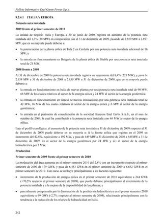 Folleto Informativo Enel Green Power S.p.A.

9.2.4.1    ITALIA Y EUROPA
Potencia neta instalada
2009 frente al primer semestre de 2010
La unidad de negocio Italia y Europa, a 30 de junio de 2010, registra un aumento de la potencia neta
instalada del 1,3% (38 MW) en comparación con el 31 de diciembre de 2009, pasando de 2.859 MW a 2.897
MW, que en su mayoría puede deberse a:
     la potenciación de la planta eólica de Tula 2 en Cerdeña por una potencia neta instalada adicional de 16
      MW; y
     la entrada en funcionamiento en Bulgaria de la planta eólica de Shabla por una potencia neta instalada
      total de 21 MW.
2008 frente a 2009
Al 31 de diciembre de 2009 la potencia neta instalada registra un incremento del 8,4% (221 MW), y pasa de
2.638 MW a 31 de diciembre de 2008 a 2.859 MW a 31 de diciembre de 2009, que en su mayoría puede
deberse a:
     la entrada en funcionamiento en Italia de nuevas plantas por una potencia neta instalada total de 90 MW,
      66 MW de los cuales relativos al sector de la energía eólica y 24 MW al sector de la energía geotérmica;
     la entrada en funcionamiento en Grecia de nuevas instalaciones por una potencia neta instalada total de
      42 MW, 36 MW de los cuales relativos al sector de la energía eólica y 6 MW al sector de la energía
      geotérmica;
     la entrada en el perímetro de consolidación de la sociedad francesa Enel Erelis S.A.S., en el mes de
      octubre de 2009, la cual ha contribuido a la potencia neta instalada con 68 MW al sector de la energía
      eólica.
Bajo el perfil tecnológico, el aumento de la potencia neta instalada a 31 de diciembre de 2009 respecto al 31
de diciembre de 2008 puede deberse en su mayoría a: i) la fuente eólica que registra en el 2009 un
incremento del 42,8%, equivalente a 192 MW, y pasa de 449 MW a 31 diciembre de 2008 a 641MW a 31 de
diciembre de 2009, ii) al sector de la energía geotérmica por 24 MW y iii) al sector de la energía
hidroeléctrica por 5 MW.
Producción
Primer semestre de 2009 frente al primer semestre de 2010
La producción del área aumenta en el primer semestre 2010 del 2,8% con un incremento respecto al primer
semestre de 2009 de 179 GWh, y pasa de 6.453 GWh en el primer semestre de 2009 a 6.632 GWh en el
primer semestre de 2010. Este curso se atribuye principalmente a los factores siguientes:
     incremento de la producción de energía eólica en el primer semestre de 2010 equivalente a 244 GWh
      (+70,5% respecto al primer semestre de 2009), que puede deberse principalmente al crecimiento de la
      potencia instalada y a la mejora de la disponibilidad de las plantas; y
     parcialmente compensado por la disminución de la producción hidroeléctrica en el primer semestre 2010
      equivalente a 99 GWh (-2,7% respecto al primer semestre de 2009), relacionado principalmente con la
      tendencia a la reducción de los niveles de hidraulicidad en Italia.



242
 