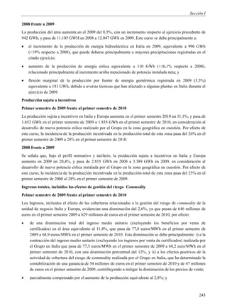 Sección I

2008 frente a 2009
La producción del área aumenta en el 2009 del 8,5%, con un incremento respecto al ejercicio precedente de
942 GWh, y pasa de 11.105 GWH en 2008 a 12.047 GWh en 2009. Este curso se debe principalmente a:
   el incremento de la producción de energía hidroeléctrica en Italia en 2009, equivalente a 996 GWh
    (+19% respecto a 2008), que puede deberse principalmente a mayores precipitaciones registradas en el
    citado ejercicio;
   aumento de la producción de energía eólica equivalente a 110 GWh (+16,1% respecto a 2008),
    relacionado principalmente al incremento arriba mencionado de potencia instalada neta; y
   flexión marginal de la producción por fuente de energía geotérmica registrada en 2009 (3,5%)
    equivalente a 181 GWh, debida a averías técnicas que han afectado a algunas plantas en Italia durante el
    ejercicio de 2009.
Producción sujeta a incentivos
Primer semestre de 2009 frente al primer semestre de 2010
La producción sujeta a incentivos en Italia y Europa aumenta en el primer semestre 2010 un 11,1%, y pasa de
1.652 GWh en el primer semestre de 2009 a 1.835 GWh en el primer semestre de 2010, en consideración al
desarrollo de nueva potencia eólica realizado por el Grupo en la zona geográfica en cuestión. Por efecto de
este curso, la incidencia de la producción incentivada en la producción total de esta zona pasa del 26% en el
primer semestre de 2009 a 28% en el primer semestre de 2010.
2008 frente a 2009
Se señala que, bajo el perfil normativo y tarifario, la producción sujeta a incentivos en Italia y Europa
aumenta en 2009 un 20,4%, y pasa de 2.815 GWh en 2008 a 3.389 GWh en 2009, en consideración al
desarrollo de nueva potencia eólica instalada por el Grupo en la zona geográfica en cuestión. Por efecto de
este curso, la incidencia de la producción incentivada en la producción total de esta zona pasa del 25% en el
primer semestre de 2008 al 28% en el primer semestre de 2009.
Ingresos totales, incluidos los efectos de gestión del riesgo Commodity
Primer semestre de 2009 frente al primer semestre de 2010
Los Ingresos, incluidos el efecto de las coberturas relacionadas a la gestión del riesgo de commodity de la
unidad de negocio Italia y Europa, evidencian una disminución del 2,6%, ya que pasan de 646 millones de
euros en el primer semestre 2009 a 629 millones de euros en el primer semestre de 2010, por efecto:
   de una disminución total del ingreso medio unitario (excluyendo los beneficios por venta de
    certificados) en el área equivalente al 11,4%, que pasa de 77,8 euros/MWh en el primer semestre de
    2009 a 68,9 euros/MWh en el primer semestre de 2010. Esta disminución se debe principalmente: i) a la
    contracción del ingreso medio unitario (excluyendo los ingresos por venta de certificados) realizada por
    el Grupo en Italia que pasa de 77,5 euros/MWh en el primer semestre de 2009 a 68,2 euro/MWh en el
    primer semestre de 2010, con una disminución porcentual del 12%, y ii) a los efectos positivos de la
    actividad de cobertura del riesgo de commodity realizada por el Grupo en Italia, que ha determinado la
    contabilización de una ganancia de 54 millones de euros en el primer semestre de 2010 y de 47 millones
    de euros en el primer semestre de 2009, contribuyendo a mitigar la disminución de los precios de venta;
   parcialmente compensado por el aumento de la producción equivalente al 2,8%; y



                                                                                                         243
 