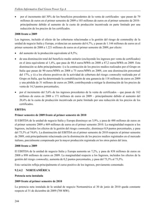 Folleto Informativo Enel Green Power S.p.A.

     por el incremento del 30% de los beneficios procedentes de la venta de certificados –que pasan de 79
      millones de euros en el primer semestre de 2009 a 103 millones de euros en el primer semestre de 2010–
      principalmente debido al aumento de la cuota de producción incentivada en parte limitado por una
      reducción de los precios de los certificados.
2008 frente a 2009
Los ingresos, incluido el efecto de las coberturas relacionadas a la gestión del riesgo de commodity de la
unidad de negocio Italia y Europa, evidencian un aumento del 6,7%, y pasan de 1.144 millones de euros en el
primer semestre de 2008 a 1.221 millones de euros en el primer semestre de 2009, por efecto:
     del aumento de la producción equivalente al 8,5%;
     de una disminución total del beneficio medio unitario (excluyendo los ingresos por venta de certificados)
      en el área equivalente al 1,4%, que pasa de 88,4 euros/MWh en 2008 a 87,2 euros/MWh en 2009. Esta
      disminución se debe principalmente: i) a la contracción de los precios medios realizados por el Grupo en
      Italia que pasan de 90 euros/MWh en 2008 a 75 euros/MWh en 2009, con una disminución porcentual
      del 17%, y ii) a los efectos positivos de la actividad de cobertura del riesgo commodity realizada por el
      Grupo en Italia, que ha determinado la contabilización de una ganancia de 118 millones de euros en 2009
      y una pérdida de 31 millones de euros en 2008, contribuyendo a mitigar la disminución de los precios de
      venta de 14,3 puntos porcentuales;
     por el incremento del 5,6% de los ingresos procedentes de la venta de certificados – que pasan de 162
      millones de euros en 2008 a 171 millones de euros en 2009 – principalmente debido al aumento del
      20,4% de la cuota de producción incentivada en parte limitado por una reducción de los precios de los
      certificados.
EBITDA
Primer semestre de 2009 frente al primer semestre de 2010
El EBITDA de la unidad de negocio Italia y Europa disminuye un 3,9%, y pasa de 488 millones de euros en
el primer semestre 2009 a 469 millones de euros en el primer semestre 2010. La marginalidad respecto a los
Ingresos, incluidos los efectos de la gestión del riesgo commodity, disminuye 0,9 puntos porcentuales, y pasa
del 75,5% al 74,6%. La disminución del EBITDA en el primer semestre de 2010 respecto al primer semestre
de 2009, está principalmente relacionada con la disminución de los precios medios registrados en el mercado
italiano, parcialmente compensada por la mayor producción registrada en los otros países del área.
2008 frente a 2009
El EBITDA de la unidad de negocio Italia y Europa aumenta un 7,2%, y pasa de 838 millones de euros en
2008 a 898 millones de euros en 2009. La marginalidad respecto a los Ingresos, incluidos los efectos de la
gestión del riesgo commodity, aumenta de 0,2 puntos porcentuales, y pasa del 73,3% al 73,5%.
Esta variación refleja principalmente el curso positivo de los ingresos, previamente comentado.
9.2.4.2    NORTEAMÉRICA
Potencia neta instalada
2009 frente al primer semestre de 2010
La potencia neta instalada de la unidad de negocio Norteamérica al 30 de junio de 2010 queda constante
respecto al 31 de diciembre de 2009 (788 MW).


244
 
