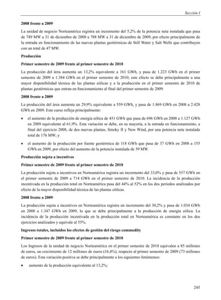 Sección I

2008 frente a 2009
La unidad de negocio Norteamérica registra un incremento del 5,2% de la potencia neta instalada que pasa
de 749 MW a 31 de diciembre de 2008 a 788 MW a 31 de diciembre de 2009, por efecto principalmente de
la entrada en funcionamiento de las nuevas plantas geotérmicas de Still Water y Salt Wells que contribuyen
con un total de 47 MW.
Producción
Primer semestre de 2009 frente al primer semestre de 2010
La producción del área aumenta un 13,2% equivalente a 161 GWh, y pasa de 1.223 GWh en el primer
semestre de 2009 a 1.384 GWh en el primer semestre de 2010; este efecto se debe principalmente a una
mayor disponibilidad técnica de las plantas eólicas y a la producción en el primer semestre de 2010 de
plantas geotérmicas que entran en funcionamiento al final del primer semestre de 2009.
2008 frente a 2009
La producción del área aumenta un 29,9% equivalente a 559 GWh, y pasa de 1.869 GWh en 2008 a 2.428
GWh en 2009. Este curso refleja principalmente:
   el aumento de la producción de energía eólica de 431 GWh que pasa de 696 GWh en 2008 a 1.127 GWh
    en 2009 equivalente al 61,9%. Esta variación se debe, en su mayoría, a la entrada en funcionamiento, a
    final del ejercicio 2008, de dos nuevas plantas, Smoky II y New Wind, por una potencia neta instalada
    total de 176 MW; y
   el aumento de la producción por fuente geotérmica de 118 GWh que pasa de 37 GWh en 2008 a 155
    GWh en 2009, por efecto del aumento de la potencia instalada de 39 MW.
Producción sujeta a incentivos
Primer semestre de 2009 frente al primer semestre de 2010
La producción sujeta a incentivos en Norteamérica registra un incremento del 33,0% y pasa de 537 GWh en
el primer semestre de 2009 a 714 GWh en el primer semestre de 2010. La incidencia de la producción
incentivada en la producción total en Norteamérica pasa del 44% al 52% en los dos períodos analizados por
efecto de la mayor disponibilidad técnica de las plantas eólicas.
2008 frente a 2009
La producción sujeta a incentivos en Norteamérica registra un incremento del 30,2% y pasa de 1.034 GWh
en 2008 a 1.347 GWh en 2009, lo que se debe principalmente a la producción de energía eólica. La
incidencia de la producción incentivada en la producción total en Norteamérica es constante en los dos
ejercicios analizados y equivale al 55%.
Ingresos totales, incluidos los efectos de gestión del riesgo commodity
Primer semestre de 2009 frente al primer semestre de 2010
Los Ingresos de la unidad de negocio Norteamérica en el primer semestre de 2010 equivalen a 85 millones
de euros, un crecimiento de 12 millones de euros (16,4%), respecto al primer semestre de 2009 (73 millones
de euros). Esta variación positiva se debe principalmente a los siguientes fenómenos:
   aumento de la producción equivalente al 13,2%;




                                                                                                      245
 