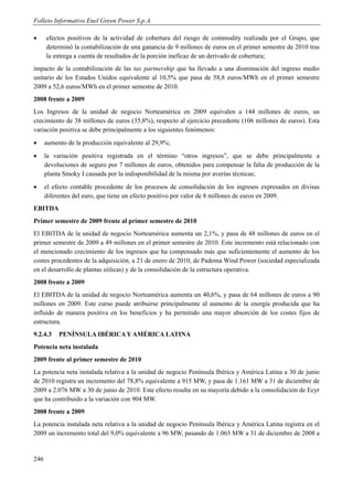 Folleto Informativo Enel Green Power S.p.A.

     efectos positivos de la actividad de cobertura del riesgo de commodity realizada por el Grupo, que
      determinó la contabilización de una ganancia de 9 millones de euros en el primer semestre de 2010 tras
      la entrega a cuenta de resultados de la porción ineficaz de un derivado de cobertura;
impacto de la contabilización de las tax partnership que ha llevado a una disminución del ingreso medio
unitario de los Estados Unidos equivalente al 10,5% que pasa de 58,8 euros/MWh en el primer semestre
2009 a 52,6 euros/MWh en el primer semestre de 2010.
2008 frente a 2009
Los Ingresos de la unidad de negocio Norteamérica en 2009 equivalen a 144 millones de euros, un
crecimiento de 38 millones de euros (35,8%), respecto al ejercicio precedente (106 millones de euros). Esta
variación positiva se debe principalmente a los siguientes fenómenos:
     aumento de la producción equivalente al 29,9%;
     la variación positiva registrada en el término “otros ingresos”, que se debe principalmente a
      devoluciones de seguro por 7 millones de euros, obtenidos para compensar la falta de producción de la
      planta Smoky I causada por la indisponibilidad de la misma por averías técnicas;
     el efecto contable procedente de los procesos de consolidación de los ingresos expresados en divisas
      diferentes del euro, que tiene un efecto positivo por valor de 8 millones de euros en 2009.
EBITDA
Primer semestre de 2009 frente al primer semestre de 2010
El EBITDA de la unidad de negocio Norteamérica aumenta un 2,1%, y pasa de 48 millones de euros en el
primer semestre de 2009 a 49 millones en el primer semestre de 2010. Este incremento está relacionado con
el mencionado crecimiento de los ingresos que ha compensado más que suficientemente el aumento de los
costes procedentes de la adquisición, a 21 de enero de 2010, de Padoma Wind Power (sociedad especializada
en el desarrollo de plantas eólicas) y de la consolidación de la estructura operativa.
2008 frente a 2009
El EBITDA de la unidad de negocio Norteamérica aumenta un 40,6%, y pasa de 64 millones de euros a 90
millones en 2009. Este curso puede atribuirse principalmente al aumento de la energía producida que ha
influido de manera positiva en los beneficios y ha permitido una mayor absorción de los costes fijos de
estructura.
9.2.4.3    PENÍNSULA IBÉRICA Y AMÉRICA LATINA
Potencia neta instalada
2009 frente al primer semestre de 2010
La potencia neta instalada relativa a la unidad de negocio Península Ibérica y América Latina a 30 de junio
de 2010 registra un incremento del 78,8% equivalente a 915 MW, y pasa de 1.161 MW a 31 de diciembre de
2009 a 2.076 MW a 30 de junio de 2010. Este efecto resulta en su mayoría debido a la consolidación de Ecyr
que ha contribuido a la variación con 904 MW.
2008 frente a 2009
La potencia instalada neta relativa a la unidad de negocio Península Ibérica y América Latina registra en el
2009 un incremento total del 9,0% equivalente a 96 MW, pasando de 1.065 MW a 31 de diciembre de 2008 a


246
 