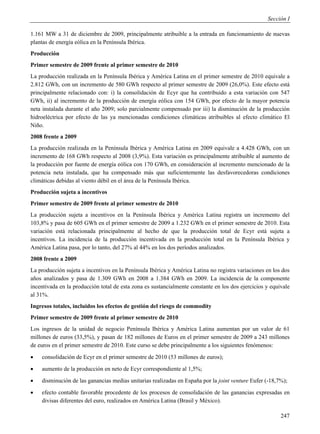 Sección I

1.161 MW a 31 de diciembre de 2009, principalmente atribuible a la entrada en funcionamiento de nuevas
plantas de energía eólica en la Península Ibérica.
Producción
Primer semestre de 2009 frente al primer semestre de 2010
La producción realizada en la Península Ibérica y América Latina en el primer semestre de 2010 equivale a
2.812 GWh, con un incremento de 580 GWh respecto al primer semestre de 2009 (26,0%). Este efecto está
principalmente relacionado con: i) la consolidación de Ecyr que ha contribuido a esta variación con 547
GWh, ii) al incremento de la producción de energía eólica con 154 GWh, por efecto de la mayor potencia
neta instalada durante el año 2009; solo parcialmente compensado por iii) la disminución de la producción
hidroeléctrica por efecto de las ya mencionadas condiciones climáticas atribuibles al efecto climático El
Niño.
2008 frente a 2009
La producción realizada en la Península Ibérica y América Latina en 2009 equivale a 4.428 GWh, con un
incremento de 168 GWh respecto al 2008 (3,9%). Esta variación es principalmente atribuible al aumento de
la producción por fuente de energía eólica con 170 GWh, en consideración al incremento mencionado de la
potencia neta instalada, que ha compensado más que suficientemente las desfavorecedoras condiciones
climáticas debidas al viento débil en el área de la Península Ibérica.
Producción sujeta a incentivos
Primer semestre de 2009 frente al primer semestre de 2010
La producción sujeta a incentivos en la Península Ibérica y América Latina registra un incremento del
103,8% y pasa de 605 GWh en el primer semestre de 2009 a 1.232 GWh en el primer semestre de 2010. Esta
variación está relacionada principalmente al hecho de que la producción total de Ecyr está sujeta a
incentivos. La incidencia de la producción incentivada en la producción total en la Península Ibérica y
América Latina pasa, por lo tanto, del 27% al 44% en los dos períodos analizados.
2008 frente a 2009
La producción sujeta a incentivos en la Península Ibérica y América Latina no registra variaciones en los dos
años analizados y pasa de 1.309 GWh en 2008 a 1.384 GWh en 2009. La incidencia de la componente
incentivada en la producción total de esta zona es sustancialmente constante en los dos ejercicios y equivale
al 31%.
Ingresos totales, incluidos los efectos de gestión del riesgo de commodity
Primer semestre de 2009 frente al primer semestre de 2010
Los ingresos de la unidad de negocio Península Ibérica y América Latina aumentan por un valor de 61
millones de euros (33,5%), y pasan de 182 millones de Euros en el primer semestre de 2009 a 243 millones
de euros en el primer semestre de 2010. Este curso se debe principalmente a los siguientes fenómenos:
   consolidación de Ecyr en el primer semestre de 2010 (53 millones de euros);
   aumento de la producción en neto de Ecyr correspondiente al 1,5%;
   disminución de las ganancias medias unitarias realizadas en España por la joint venture Eufer (-18,7%);
   efecto contable favorable procedente de los procesos de consolidación de las ganancias expresadas en
    divisas diferentes del euro, realizados en América Latina (Brasil y México).

                                                                                                         247
 