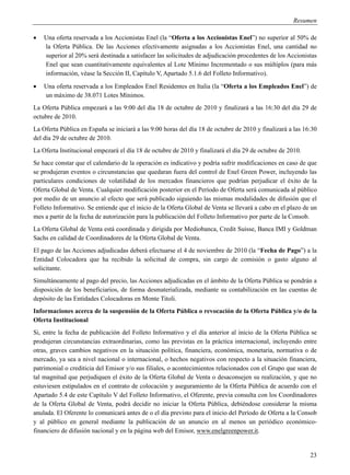 Resumen

   Una oferta reservada a los Accionistas Enel (la “Oferta a los Accionistas Enel”) no superior al 50% de
    la Oferta Pública. De las Acciones efectivamente asignadas a los Accionistas Enel, una cantidad no
    superior al 20% será destinada a satisfacer las solicitudes de adjudicación procedentes de los Accionistas
    Enel que sean cuantitativamente equivalentes al Lote Mínimo Incrementado o sus múltiplos (para más
    información, véase la Sección II, Capítulo V, Apartado 5.1.6 del Folleto Informativo).
   Una oferta reservada a los Empleados Enel Residentes en Italia (la “Oferta a los Empleados Enel”) de
    un máximo de 38.071 Lotes Mínimos.
La Oferta Pública empezará a las 9:00 del día 18 de octubre de 2010 y finalizará a las 16:30 del día 29 de
octubre de 2010.
La Oferta Pública en España se iniciará a las 9:00 horas del día 18 de octubre de 2010 y finalizará a las 16:30
del día 29 de octubre de 2010.
La Oferta Institucional empezará el día 18 de octubre de 2010 y finalizará el día 29 de octubre de 2010.
Se hace constar que el calendario de la operación es indicativo y podría sufrir modificaciones en caso de que
se produjeran eventos o circunstancias que quedaran fuera del control de Enel Green Power, incluyendo las
particulares condiciones de volatilidad de los mercados financieros que podrían perjudicar el éxito de la
Oferta Global de Venta. Cualquier modificación posterior en el Período de Oferta será comunicada al público
por medio de un anuncio al efecto que será publicado siguiendo las mismas modalidades de difusión que el
Folleto Informativo. Se entiende que el inicio de la Oferta Global de Venta se llevará a cabo en el plazo de un
mes a partir de la fecha de autorización para la publicación del Folleto Informativo por parte de la Consob.
La Oferta Global de Venta está coordinada y dirigida por Mediobanca, Credit Suisse, Banca IMI y Goldman
Sachs en calidad de Coordinadores de la Oferta Global de Venta.
El pago de las Acciones adjudicadas deberá efectuarse el 4 de noviembre de 2010 (la “Fecha de Pago”) a la
Entidad Colocadora que ha recibido la solicitud de compra, sin cargo de comisión o gasto alguno al
solicitante.
Simultáneamente al pago del precio, las Acciones adjudicadas en el ámbito de la Oferta Pública se pondrán a
disposición de los beneficiarios, de forma desmaterializada, mediante su contabilización en las cuentas de
depósito de las Entidades Colocadoras en Monte Titoli.
Informaciones acerca de la suspensión de la Oferta Pública o revocación de la Oferta Pública y/o de la
Oferta Institucional
Si, entre la fecha de publicación del Folleto Informativo y el día anterior al inicio de la Oferta Pública se
produjeran circunstancias extraordinarias, como las previstas en la práctica internacional, incluyendo entre
otras, graves cambios negativos en la situación política, financiera, económica, monetaria, normativa o de
mercado, ya sea a nivel nacional o internacional, o hechos negativos con respecto a la situación financiera,
patrimonial o crediticia del Emisor y/o sus filiales, o acontecimientos relacionados con el Grupo que sean de
tal magnitud que perjudiquen el éxito de la Oferta Global de Venta o desaconsejen su realización, y que no
estuviesen estipulados en el contrato de colocación y aseguramiento de la Oferta Pública de acuerdo con el
Apartado 5.4 de este Capítulo V del Folleto Informativo, el Oferente, previa consulta con los Coordinadores
de la Oferta Global de Venta, podrá decidir no iniciar la Oferta Pública, debiéndose considerar la misma
anulada. El Oferente lo comunicará antes de o el día previsto para el inicio del Período de Oferta a la Consob
y al público en general mediante la publicación de un anuncio en al menos un periódico económico-
financiero de difusión nacional y en la página web del Emisor, www.enelgreenpower.it.


                                                                                                            23
 