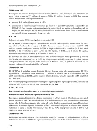 Folleto Informativo Enel Green Power S.p.A.

2008 frente a 2009
Los ingresos de la unidad de negocio Península Ibérica y América Latina disminuyen unos 21 millones de
euros (5,6%), y pasan de 373 millones de euros en 2008 a 352 millones de euros en 2009. Este curso es
debido principalmente a los siguientes factores:
     aumento de la producción equivalente al 3,9%;
     disminución de los medios ingresos unitarios, que pasan de 81 euros/MWh en 2008 a 72 euros/MWh en
      2009 (11%). Esta variación está relacionada con la contracción de los precios medios del mercado en
      España, en parte mitigada por los efectos de las políticas incentivadoras de las cuales se beneficia una
      parte significativa de las ventas del Grupo en el país.
EBITDA
Primer semestre de 2009 frente al primer semestre de 2010
El EBITDA de la unidad de negocio Península Ibérica y América Latina presenta un incremento del 5,6%,
equivalente a 7 millones de euros, y pasa de 125 millones de euros en el primer semestre de 2009 a 132
millones de euros en el primer semestre de 2010. El impacto derivado de la consolidación de Ecyr en el
EBITDA es de 27 millones de euros. Aparte de este impacto, el EBITDA de la unidad de negocio,
equivalente a 105 millones de euros, se ha reducido en un 16,7%.
La incidencia del EBITDA en los beneficios del área disminuye unos 14 puntos porcentuales y pasa del
68,7% del primer semestre de 2009 al 54,3% del primer semestre de 2010, excluyendo Ecyr. Este curso se
debe principalmente a los mayores costes soportados en América Latina, en particular, por efecto de los
mayores volúmenes de energía adquiridos en Panamá.
2008 frente a 2009
El EBITDA de la unidad de negocio Península Ibérica y América Latina sufre una disminución del 9,0%,
equivalente a 21 millones de euros, pasando de 233 millones de euros en 2008 a 212 millones de euros en
2009. La incidencia del EBITDA en los ingresos del área disminuye un 2,3% y pasa del 62,5% en 2008 al
60,2% en 2009.
Este curso refleja principalmente la variación negativa registrada por los ingresos por valor de 21 millones de
euros que se ha reflejado en una casi igual contracción del EBITDA.
9.2.4.4    ENEL SI
Ingresos totales, incluidos los efectos de gestión del riesgo de commodity
Primer semestre de 2009 frente al primer semestre de 2010
Los ingresos que pueden atribuirse a Enel.si aumentan un 110,3%, y pasan de 39 millones de euros en el
primer semestre de 2009 a 82 millones de euros en el primer semestre de 2010. Estos beneficios se refieren
por un valor de 76 millones de euros a las ventas a la red al detalle principalmente de material fotovoltaico
(34 millones de euros en el primer semestre de 2009). El aumento de los ingresos es atribuible a los mayores
volúmenes de venta de paneles fotovoltaicos, y pasa de 10,3 MWp en el primer semestre de 2009 a 46,1
MWp en el primer semestre de 2010.
2008 frente a 2009
Los ingresos que pueden atribuirse a Enel.si aumentan un 16,3%, y pasan de 153 millones de euros en 2008 a
178 millones de euros en 2009. Estos ingresos se refieren por un valor de 114 millones de euros a las ventas


248
 