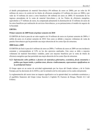 Sección I

al detalle principalmente de material fotovoltaico (94 millones de euros en 2008), por un valor de 50
millones de euros a la cesión de los títulos de eficiencia energética (13 millones de euros en 2008) y por
valor de 14 millones de euros a otros beneficios (46 millones de euros en 2008). El incremento de los
ingresos procedentes de la venta de material fotovoltaico y de los Títulos de eficiencia energética,
equivalentes a 57 millones de euros, ha compensado plenamente la disminución de 32 millones de euros de
los otros beneficios por realización de servicios fotovoltaicos, ya no pertenecientes al modelo de negocio de
la Sociedad.
EBITDA
Primer semestre de 2009 frente al primer semestre de 2010
El EBITDA de Enel.si pasa de un valor negativo de 10 millones de euros en el primer semestre de 2009 a 1
millón de euros en el primer semestre de 2010. Este curso es debido a mayores volúmenes de venta de
paneles fotovoltaicos que ha permitido una mejor absorción de los costes fijos de estructura.
2008 frente a 2009
El EBITDA de Enel.si pasa de 6 millones de euros en 2008 a 7 millones de euros en 2009 con una incidencia
constante y correspondiente al 3,9% en los dos ejercicios analizados. Este curso se debe a mayores
volúmenes de material fotovoltaico vendidos, junto con mayores beneficios por la venta de títulos de
eficiencia energética que han permitido una mejor absorción de los costes fijos de estructura.
9.2.5 Información sobre políticas o factores de naturaleza gobernativa, económica, fiscal, monetaria o
      política que hayan tenido, o podrían tener, directa o indirectamente, repercusiones significativas en
      la actividad del Emisor
El Grupo opera en un sector de actividad reglamentado por las leyes del Estado italiano y de la Unión
Europea, por las decisiones de la AEEG, y por la normativa de los otros países en los cuales está presente.
La reglamentación del sector tiene un impacto significativo en la operatividad, los resultados económicos y
el equilibrio financiero del Grupo (véase Sección I, Capítulo IV, Factores de Riesgo, Párrafo 4.2.1 del
Folleto).




                                                                                                         249
 