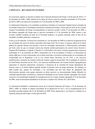 Folleto Informativo Enel Green Power S.p.A.

CAPÍTULO X – RECURSOS FINANCIEROS


En el presente capítulo se muestra el análisis de la situación financiera del Grupo a 30 de junio de 2010 y 31
de diciembre de 2009 y 2008, además de los flujos de efectivo para los semestres terminados el 30 de junio
de 2010 y 2009 y los ejercicios terminados el 31 de diciembre de 2009 y 2008.
La información financiera y los resultados económicos incluidos en el presente Capítulo fueron extraídos de
los Estados Financieros Consolidados semestrales resumidos del Grupo a 30 de junio de 2010, de las Cuentas
Anuales Consolidadas del Grupo correspondientes al ejercicio cerrado a fecha 31 de diciembre de 2009, y
del balance agregado del Grupo para el ejercicio terminado el 31 de diciembre de 2008, sujetos a una
revisión contable completa de parte de la Sociedad Auditora y la gestión realizada sobre la base de los
resultados contables generales y operativos.
Como ya se ha indicado, el Emisor fue constituido el 1 de diciembre de 2008 en el plan de reorganización de
las actividades del sector de fuentes renovables del Grupo Enel. Por lo tanto, el negocio objeto de la oferta
pública ha operado durante este período a través de sociedades directamente o indirectamente controladas
por Enel, entre las que no siempre existía una relación jurídico-participativa de control (véase Sección I,
Capítulo III, Preámbulo y Capítulo V, Párrafo 5.1.5 del Folleto). Por tanto, el Emisor preparó para el ejercicio
terminando el 31 de diciembre de 2008 y únicamente con el fin de preparar el Folleto y el documento de
oferta (Offering Circular) relacionado con la oferta reservada a inversores institucionales en el extranjero de
conformidad con la Regulation S de la Ley United States Securities Act de 1933, y sus sucesivas
modificaciones, incluidos los Estados Unidos de América según la norma Rule 144-A adoptada en virtud de
la United States Securities Act de 1933, y sus sucesivas modificaciones, las Cuentas Anuales Agregadas para
representar la situación patrimonial, económica y financiera de la sociedad del Grupo dependiente del
Emisor, como si el mismo hubiera operado durante el período como un grupo autónomo. No obstante, se
debe resaltar que, aunque las sociedades y las actividades que han sido objeto de agregación han
efectivamente operado como grupo autónomo en dicho ejercicio, no necesariamente habrán obtenido los
resultados patrimoniales, económicos y financieros detallados en las Cuentas Anuales Agregadas. Por cuanto
concierne a la metodología empleada en la preparación de las Cuentas Anuales Agregadas el 31 de diciembre
de 2008, véase la descripción detallada en la Sección I, Capítulo XX, Párrafo 20.1, del Folleto.


La información detallada a continuación acerca de la situación financiera del Grupo a 31 de diciembre de
2009 y 2008, no reflejan el impacto procedente de la adquisición de Ecyr y de la recapitalización de la
Sociedad ocurridas después del 31 de diciembre de 2009. Estas operaciones y sus efectos se reflejan en la
situación financiera del Grupo a 30 de junio de 2010.




250
 
