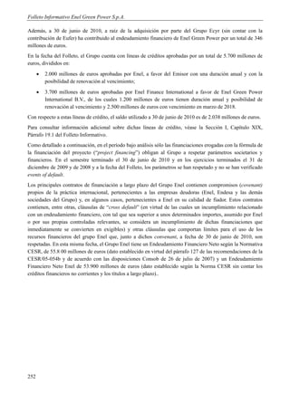 Folleto Informativo Enel Green Power S.p.A.

Además, a 30 de junio de 2010, a raíz de la adquisición por parte del Grupo Ecyr (sin contar con la
contribución de Eufer) ha contribuido al endeudamiento financiero de Enel Green Power por un total de 346
millones de euros.
En la fecha del Folleto, el Grupo cuenta con líneas de créditos aprobadas por un total de 5.700 millones de
euros, divididos en:
         2.000 millones de euros aprobadas por Enel, a favor del Emisor con una duración anual y con la
          posibilidad de renovación al vencimiento;
         3.700 millones de euros aprobadas por Enel Finance International a favor de Enel Green Power
          International B.V., de los cuales 1.200 millones de euros tienen duración anual y posibilidad de
          renovación al vencimiento y 2.500 millones de euros con vencimiento en marzo de 2018.
Con respecto a estas líneas de crédito, el saldo utilizado a 30 de junio de 2010 es de 2.038 millones de euros.
Para consultar información adicional sobre dichas líneas de crédito, véase la Sección I, Capítulo XIX,
Párrafo 19.1 del Folleto Informativo.
Como detallado a continuación, en el período bajo análisis sólo las financiaciones erogadas con la fórmula de
la financiación del proyecto (“project financing”) obligan al Grupo a respetar parámetros societarios y
financieros. En el semestre terminado el 30 de junio de 2010 y en los ejercicios terminados el 31 de
diciembre de 2009 y de 2008 y a la fecha del Folleto, los parámetros se han respetado y no se han verificado
events of default.
Los principales contratos de financiación a largo plazo del Grupo Enel contienen compromisos (covenant)
propios de la práctica internacional, pertenecientes a las empresas deudoras (Enel, Endesa y las demás
sociedades del Grupo) y, en algunos casos, pertenecientes a Enel en su calidad de fiador. Estos contratos
contienen, entre otras, cláusulas de “cross default” (en virtud de las cuales un incumplimiento relacionado
con un endeudamiento financiero, con tal que sea superior a unos determinados importes, asumido por Enel
o por sus propias controladas relevantes, se considera un incumplimiento de dichas financiaciones que
inmediatamente se convierten en exigibles) y otras cláusulas que comportan límites para el uso de los
recursos financieros del grupo Enel que, junto a dichos convenant, a fecha de 30 de junio de 2010, son
respetadas. En esta misma fecha, el Grupo Enel tiene un Endeudamiento Financiero Neto según la Normativa
CESR, de 55.8 00 millones de euros (dato establecido en virtud del párrafo 127 de las recomendaciones de la
CESR/05-054b y de acuerdo con las disposiciones Consob de 26 de julio de 2007) y un Endeudamiento
Financiero Neto Enel de 53.900 millones de euros (dato establecido según la Norma CESR sin contar los
créditos financieros no corrientes y los títulos a largo plazo)..




252
 