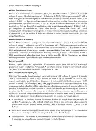 Folleto Informativo Enel Green Power S.p.A.

Créditos financieros corrientes
El saldo de “Créditos financieros corrientes” a 30 de junio de 2010 asciende a 243 millones de euros (85
millones de euros y 14 millones de euros a 31 de diciembre de 2009 y 2008, respectivamente). El saldo a
fecha 30 de junio de 2010 se compone de: i) 124 millones de euros (79 millones de euros a fecha 31 de
diciembre de 2009) por depósitos en la cuenta corriente intersocietaria con Enel Finance International, que
producen intereses equivalentes al Euribor 1M o al US Libor 1M. Enel Finance International es una sociedad
controlada por Enel que desempeña el papel de tesorera de las sociedades en el extranjero del Grupo Enel, y,
por consiguiente, las subsidiarias del Emisor (véase Sección I, Capítulo XIX, Párrafo 19.1.2) en el
extranjero, ii) 39 millones de euros por depósitos en cuentas corrientes intersocietarias con Enel, comentadas
a continuación, y iii) 74 millones de euros por depósitos en cuenta corriente intersocietaria que Ecyr
comparte con Endesa.
Deudas con bancos a corto plazo
El saldo “Deudas con bancos a corto plazo”, equivalentes a 99 millones de euros a 30 de junio de 2010 (77
millones de euros y 11 millones de euros a 31 de diciembre de 2009 y 2008, respectivamente), se refiere, en
cuanto a los 72 millones de euros (70 millones de euros y 5 millones de euros el 31 de diciembre de 2009 y
2008, respectivamente), a financiaciones erogadas a alguna entidad del Grupo y para las partes remanentes,
equivalentes a 27 millones de euros (7 millones de euros y 6 millones de euros a 31 de diciembre de 2009 y
2008, respectivamente), a la utilización de líneas de crédito renovables. Dichas financiaciones son a tasas
variables generalmente ligadas al Euribor y un aumento de un diferencial.
Papeles comerciales
El saldo “Papeles comerciales”, equivalentes a 13 millones de euros a 30 de junio de 2010, se refiere al
programa de pagarés con Térmica Portuguesa S.A. que alcanza una tasa de interés equivalente al Euribor
3M, junto a un diferencial y un vencimiento en un plazo de 365 días.
Otras deudas financieras a corto plazo
El término “Otras deudas financieras a corto plazo” equivalentes a 2.041 millones de euros a 30 de junio de
2010 (4.336 millones de euros y 4.572 millones de euros a 31 de diciembre de 2009 y 2008,
respectivamente), de los que 1.549 millones de euros a 30 de junio de 2010 (4.275 millones de euros y 4.377
millones de euros a 31 de diciembre de 2009 y 2008, respectivamente) con la sociedad de control Enel. Cabe
destacar que Enel, en calidad de holding, presta, directa o indirectamente, servicios de tesorería al Grupo. En
particular, y basándose en acuerdos existentes, el Emisor le ha conferido a Enel el encargo de gestionar y
coordinar todas las operaciones relacionadas con la administración de sus propios recursos financieros y
necesidades, incluyendo las operaciones incluidas en la gestión de riesgo de la tasa interés. A continuación se
incluyen los principales movimientos financieros relacionados con la cuenta corriente en cuestión:
     se transfirieron 2.618 millones de euros al Emisor en el ámbito del acuerdo de escisión por medio del
      que Enel Produzione S.p.A. le ha conferido a Enel Green Power la rama empresarial relacionada con la
      generación de energía a partir de fuentes renovables (véase la Sección I, Capítulo 5, Párrafo 5.1.5 del
      Folleto);
     uso de 1.699 millones de euros por el Emisor para la adquisición de participaciones en Enel Green Power
      International y Enel.si (véase la Sección I, Capítulo 5, Párrafo 5.1.5 del Folleto);
     capitalización de 3.700 millones de euros en marzo de 2010 tras la recapitalización del Emisor mediante
      la renuncia a una parte del crédito financiero otorgado por Enel al Emisor;


254
 