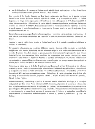 Sección I

   uso de 860 millones de euros por el Emisor para la adquisición de participaciones en Enel Green Power
    España (véase la Sección I, Capítulo 5, Párrafo 5.1.5 del Folleto).
Con respecto de los fondos líquidos que Enel tiene a disposición del Emisor en la cuenta corriente
intersocietaria, la tasa de interés aplicado equivale al Euribor 1M y un aumento de 0,75%. El Emisor
disponía de un riesgo interno equivalente 5.100 millones de euros a 30 de junio de 2010. En julio de 2010, el
riesgo interno se redujo a 2.000 millones de euros. Sobre la cuota de riesgo interno no utilizado diariamente
se aplica una comisión de 0,0625%. Los acuerdos existentes no prevén circunstancias específicas en las que
se pueda superar el umbral acordado para el riesgo; pero si llegara a ocurrir, se prevé la aplicación de un
diferencial adicional del 2%.
Las condiciones propuestas por Enel resultan competitivas −respecto a ofertas análogas en el mercado− al
estar basadas en la valuación efectuada por Enel sobre la situación patrimonial, económica y financiera del
Emisor.
Además, el recurso a tales líneas permite al Emisor beneficiarse de la elevada reputación crediticia de la
sociedad de control Enel.
Por otra parte, cabe destacar que es práctica del Emisor recurrir a líneas de crédito con partes no controladas
siempre que estas últimas demuestren ser más ventajosas respecto a las condiciones establecidas por la
sociedad de control Enel. Esto ocurre, en general, cuando: i) se mantienen los presupuestos para obtener
financiación con tipos favorables; ii) se mantienen los presupuestos para obtener contribuciones sobre
inversiones u otras formas de incentivos. Además, se recurre a la financiación por partes no controladas en
circunstancias en las que el Grupo realiza proyectos en colaboración con terceros y cuyo financiamiento se
realiza, previo acuerdo con el socio, por medio de fuentes externas.
Asimismo, se indica que, en la fecha de cotización del Emisor, el servicio de tesorería y los informes
económicos activo y pasivo existentes entre las subsidiarias de Enel Gran Power y Enel Finance International
(a excepción de las líneas de crédito establecidas por Enel Finance International a favor de Enel Green Power
International B.V., por importe respectivamente de 1.200 millones de euros, estipulada a fecha de 1 de julio
de 2010 y de 2.500 millones de euros, estipulada a fecha 13 de julio de 2010, véase Sección I, Capítulo X,
Párrafo 10.1 del Folleto).
serán reembolsadas y concluidas y el servicio de tesorería para las subsidiarias del Grupo en el extranjero
será prestado por Enel Green Power International B.V. Asimismo, el contrato de tesorería de valores entre
Enel y Enel se extinguirá en la fecha de cotización del Emisor y las correspondientes posiciones activo y
pasivo respecto al Grupo Enel serán reembolsadas y concluidas.. Para consultar información adicional sobre
el contrato que rige la prestación de servicios de tesorería entre el Emisor y la sociedad de control Enel o
entre el Emisor y Enel Finance International véase la Sección I, Capítulo 19, Párrafo 19.1.1 y 19.1.2 del
Folleto.




                                                                                                           255
 