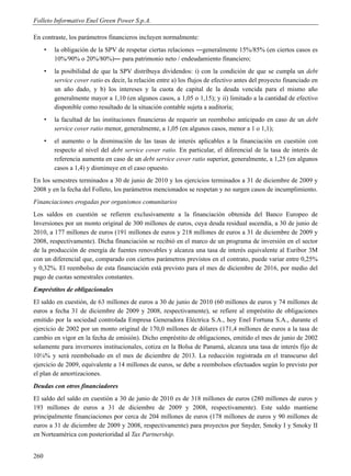 Folleto Informativo Enel Green Power S.p.A.

En contraste, los parámetros financieros incluyen normalmente:
      •   la obligación de la SPV de respetar ciertas relaciones ―generalmente 15%/85% (en ciertos casos es
          10%/90% o 20%/80%)― para patrimonio neto / endeudamiento financiero;
      •   la posibilidad de que la SPV distribuya dividendos: i) con la condición de que se cumpla un debt
          service cover ratio es decir, la relación entre a) los flujos de efectivo antes del proyecto financiado en
          un año dado, y b) los intereses y la cuota de capital de la deuda vencida para el mismo año
          generalmente mayor a 1,10 (en algunos casos, a 1,05 o 1,15); y ii) limitado a la cantidad de efectivo
          disponible como resultado de la situación contable sujeta a auditoría;
      •   la facultad de las instituciones financieras de requerir un reembolso anticipado en caso de un debt
          service cover ratio menor, generalmente, a 1,05 (en algunos casos, menor a 1 o 1,1);
      •   el aumento o la disminución de las tasas de interés aplicables a la financiación en cuestión con
          respecto al nivel del debt service cover ratio. En particular, el diferencial de la tasa de interés de
          referencia aumenta en caso de un debt service cover ratio superior, generalmente, a 1,25 (en algunos
          casos a 1,4) y disminuye en el caso opuesto.
En los semestres terminados a 30 de junio de 2010 y los ejercicios terminados a 31 de diciembre de 2009 y
2008 y en la fecha del Folleto, los parámetros mencionados se respetan y no surgen casos de incumplimiento.
Financiaciones erogadas por organismos comunitarios
Los saldos en cuestión se refieren exclusivamente a la financiación obtenida del Banco Europeo de
Inversiones por un monto original de 300 millones de euros, cuya deuda residual ascendía, a 30 de junio de
2010, a 177 millones de euros (191 millones de euros y 218 millones de euros a 31 de diciembre de 2009 y
2008, respectivamente). Dicha financiación se recibió en el marco de un programa de inversión en el sector
de la producción de energía de fuentes renovables y alcanza una tasa de interés equivalente al Euribor 3M
con un diferencial que, comparado con ciertos parámetros previstos en el contrato, puede variar entre 0,25%
y 0,32%. El reembolso de esta financiación está previsto para el mes de diciembre de 2016, por medio del
pago de cuotas semestrales constantes.
Empréstitos de obligacionales
El saldo en cuestión, de 63 millones de euros a 30 de junio de 2010 (60 millones de euros y 74 millones de
euros a fecha 31 de diciembre de 2009 y 2008, respectivamente), se refiere al empréstito de obligaciones
emitido por la sociedad controlada Empresa Generadora Eléctrica S.A., hoy Enel Fortuna S.A., durante el
ejercicio de 2002 por un monto original de 170,0 millones de dólares (171,4 millones de euros a la tasa de
cambio en vigor en la fecha de emisión). Dicho empréstito de obligaciones, emitido el mes de junio de 2002
solamente para inversores institucionales, cotiza en la Bolsa de Panamá, alcanza una tasa de interés fijo de
10⅛% y será reembolsado en el mes de diciembre de 2013. La reducción registrada en el transcurso del
ejercicio de 2009, equivalente a 14 millones de euros, se debe a reembolsos efectuados según lo previsto por
el plan de amortizaciones.
Deudas con otros financiadores
El saldo del saldo en cuestión a 30 de junio de 2010 es de 318 millones de euros (280 millones de euros y
193 millones de euros a 31 de diciembre de 2009 y 2008, respectivamente). Este saldo mantiene
principalmente financiaciones por cerca de 204 millones de euros (178 millones de euros y 90 millones de
euros a 31 de diciembre de 2009 y 2008, respectivamente) para proyectos por Snyder, Smoky I y Smoky II
en Norteamérica con posterioridad al Tax Partnership.


260
 