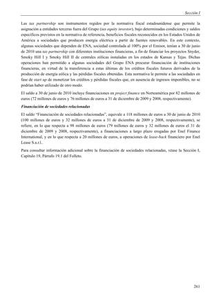 Sección I

Las tax partnership son instrumentos regidos por la normativa fiscal estadounidense que permite la
asignación a entidades terceras fuera del Grupo (tax equity investor), bajo determinadas condiciones y saldos
específicos previstos en la normativa de referencia, beneficios fiscales reconocidos en los Estados Unidos de
América a sociedades que producen energía eléctrica a partir de fuentes renovables. En este contexto,
algunas sociedades que dependen de ENA, sociedad controlada al 100% por el Emisor, tenían a 30 de junio
de 2010 una tax partnership con diferentes instituciones financieras, a fin de financiar los proyectos Snyder,
Smoky Hill I y Smoky Hill II de centrales eólicas instaladas en los estados de Kansas y Tejas. Dichas
operaciones han permitido a algunas sociedades del Grupo ENA procurar financiación de instituciones
financieras, en virtud de la transferencia a estas últimas de los créditos fiscales futuros derivados de la
producción de energía eólica y las pérdidas fiscales obtenidas. Esta normativa le permite a las sociedades en
fase de start up de monetizar los créditos y pérdidas fiscales que, en ausencia de ingresos imponibles, no se
podrían haber utilizado de otro modo.
El saldo a 30 de junio de 2010 incluye financiaciones en project finance en Norteamérica por 82 millones de
euros (72 millones de euros y 76 millones de euros a 31 de diciembre de 2009 y 2008, respectivamente).
Financiación de sociedades relacionadas
El saldo “Financiación de sociedades relacionadas”, equivale a 118 millones de euros a 30 de junio de 2010
(100 millones de euros y 32 millones de euros a 31 de diciembre de 2009 y 2008, respectivamente), se
refiere, en lo que respecta a 98 millones de euros (79 millones de euros y 32 millones de euros el 31 de
diciembre de 2009 y 2008, respectivamente), a financiaciones a largo plazo erogadas por Enel Finance
International, y en lo que respecta a 20 millones de euros, a operaciones de lease-back financiero por Enel
Lease S.a.r.l..
Para consultar información adicional sobre la financiación de sociedades relacionadas, véase la Sección I,
Capítulo 19, Párrafo 19.1 del Folleto.




                                                                                                          261
 