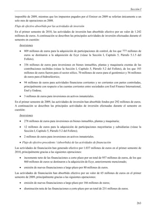 Sección I

imponible de 2009, mientras que los impuestos pagados por el Emisor en 2009 se referían únicamente a un
solo mes de operaciones en 2008.
Flujo de efectivo absorbido por las actividades de inversión
En el primer semestre de 2010, las actividades de inversión han absorbido efectivo por un valor de 1.242
millones de euros. A continuación se describen las principales actividades de inversión efectuadas durante el
semestre en cuestión:
    Inversiones
       809 millones de euros para la adquisición de participaciones de control, de los que 777 millones de
        euros se destinaron a la adquisición de Ecyr (véase la Sección I, Capítulo 5, Párrafo 5.1.5 del
        Folleto).
       336 millones de euros para inversiones en bienes inmuebles, plantas y maquinaria exentas de las
        contribuciones recibidas (véase la Sección I, Capítulo 5, Párrafo 5.2 del Folleto), de los que 183
        millones de euros fueron para el sector eólico, 70 millones de euros para el geotérmico y 56 millones
        de euros para el hidroeléctrico;
       94 millones de euros para actividades financieras corrientes y no corrientes con partes controladas,
        principalmente con respecto a las cuentas corrientes entre sociedades con Enel Finance International,
        Enel y Endesa;
       3 millones de euros para inversiones en activos inmateriales.
En el primer semestre de 2009, las actividades de inversión han absorbido fondos por 292 millones de euros.
A continuación se describen las principales actividades de inversión efectuadas durante el semestre en
cuestión:
    Inversiones
       278 millones de euros para inversiones en bienes inmuebles, plantas y maquinaria;
       12 millones de euros para la adquisición de participaciones mayoritarias y subsidiarias (véase la
        Sección I, Capítulo 5, Párrafo 5.2 del Folleto);
       2 millones de euros para inversiones en activos inmateriales.
     Flujo de efectivo procedente / (absorbido) de las actividades de financiación
Las actividades de financiación han generado efectivo por 1.037 millones de euros en el primer semestre de
2010, principalmente gracias a las siguientes operaciones:
       incremento neto de las financiaciones a corto plazo por un total de 957 millones de euros, de los que
        860 millones de euros se destinaron a la adquisición de Ecyr, anteriormente mencionado;
       emisión de nuevas financiaciones a largo plazo por 80 millones de euros.
Las actividades de financiación han absorbido efectivo por un valor de 65 millones de euros en el primer
semestre de 2009, principalmente gracias a las siguientes operaciones:
       emisión de nuevas financiaciones a largo plazo por 166 millones de euros;
       disminución neta de las financiaciones a corto plazo por un total de 231 millones de euros.




                                                                                                           263
 