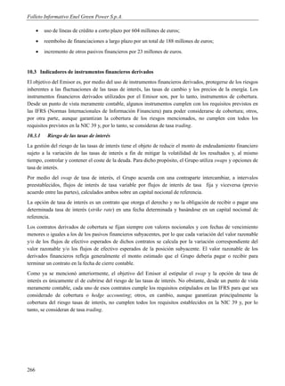 Folleto Informativo Enel Green Power S.p.A.

         uso de líneas de crédito a corto plazo por 604 millones de euros;
         reembolso de financiaciones a largo plazo por un total de 188 millones de euros;
         incremento de otros pasivos financieros por 23 millones de euros.


10.3 Indicadores de instrumentos financieros derivados
El objetivo del Emisor es, por medio del uso de instrumentos financieros derivados, protegerse de los riesgos
inherentes a las fluctuaciones de las tasas de interés, las tasas de cambio y los precios de la energía. Los
instrumentos financieros derivados utilizados por el Emisor son, por lo tanto, instrumentos de cobertura.
Desde un punto de vista meramente contable, algunos instrumentos cumplen con los requisitos previstos en
las IFRS (Normas Internacionales de Información Financiera) para poder considerarse de cobertura; otros,
por otra parte, aunque garantizan la cobertura de los riesgos mencionados, no cumplen con todos los
requisitos previstos en la NIC 39 y, por lo tanto, se consideran de tasa trading.
10.3.1     Riesgo de las tasas de interés
La gestión del riesgo de las tasas de interés tiene el objeto de reducir el monto de endeudamiento financiero
sujeto a la variación de las tasas de interés a fin de mitigar la volatilidad de los resultados y, al mismo
tiempo, controlar y contener el coste de la deuda. Para dicho propósito, el Grupo utiliza swaps y opciones de
tasa de interés.
Por medio del swap de tasa de interés, el Grupo acuerda con una contraparte intercambiar, a intervalos
preestablecidos, flujos de interés de tasa variable por flujos de interés de tasa fija y viceversa (previo
acuerdo entre las partes), calculados ambos sobre un capital nocional de referencia.
La opción de tasa de interés es un contrato que otorga el derecho y no la obligación de recibir o pagar una
determinada tasa de interés (strike rate) en una fecha determinada y basándose en un capital nocional de
referencia.
Los contratos derivados de cobertura se fijan siempre con valores nocionales y con fechas de vencimiento
menores o iguales a los de los pasivos financieros subyacentes, por lo que cada variación del valor razonable
y/o de los flujos de efectivo esperados de dichos contratos se calcula por la variación correspondiente del
valor razonable y/o los flujos de efectivo esperados de la posición subyacente. El valor razonable de los
derivados financieros refleja generalmente el monto estimado que el Grupo debería pagar o recibir para
terminar un contrato en la fecha de cierre contable.
Como ya se mencionó anteriormente, el objetivo del Emisor al estipular el swap y la opción de tasa de
interés es únicamente el de cubrirse del riesgo de las tasas de interés. No obstante, desde un punto de vista
meramente contable, cada uno de esos contratos cumple los requisitos estipulados en las IFRS para que sea
considerado de cobertura o hedge accounting; otros, en cambio, aunque garantizan principalmente la
cobertura del riesgo tasas de interés, no cumplen todos los requisitos establecidos en la NIC 39 y, por lo
tanto, se consideran de tasa trading.




266
 