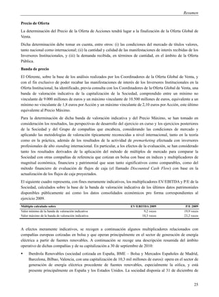Resumen

Precio de Oferta
La determinación del Precio de la Oferta de Acciones tendrá lugar a la finalización de la Oferta Global de
Venta.
Dicha determinación debe tomar en cuenta, entre otros: (i) las condiciones del mercado de títulos valores,
tanto nacional como internacional; (ii) la cantidad y calidad de las manifestaciones de interés recibidas de los
Inversores Institucionales, y (iii) la demanda recibida, en términos de cantidad, en el ámbito de la Oferta
Pública.
Banda de precio
El Oferente, sobre la base de los análisis realizados por los Coordinadores de la Oferta Global de Venta, y
con el fin exclusivo de poder recabar las manifestaciones de interés de los Inversores Institucionales en la
Oferta Institucional, ha identificado, previa consulta con los Coordinadores de la Oferta Global de Venta, una
banda de valoración indicativa de la capitalización de la Sociedad, comprendido entre un mínimo no
vinculante de 9.000 millones de euros y un máximo vinculante de 10.500 millones de euros, equivalente a un
mínimo no vinculante de 1,8 euros por Acción y un máximo vinculante de 2,10 euros por Acción, este último
equivalente al Precio Máximo.
Para la determinación de dicha banda de valoración indicativa y del Precio Máximo, se han tomado en
consideración los resultados, las perspectivas de desarrollo del ejercicio en curso y los ejercicios posteriores
de la Sociedad y del Grupo de compañías que encabeza, considerando las condiciones de mercado y
aplicando las metodologías de valoración típicamente reconocidas a nivel internacional, tanto en la teoría
como en la práctica, además de los resultados de la actividad de premarketing efectuada con inversores
profesionales de alto standing internacional. En particular, a los efectos de la evaluación, se han considerado
tanto los resultados derivados de la aplicación del método de múltiplos de mercado para comparar la
Sociedad con otras compañías de referencia que cotizan en bolsa con base en índices y multiplicadores de
magnitud económica, financiera y patrimonial que sean tanto significativos como comparables, como del
método financiero de evaluación de flujos de caja (el llamado Discounted Cash Flow) con base en la
actualización de los flujos de caja proyectados.
El siguiente cuadro representa, con fines meramente indicativos, los multiplicadores EV/EBITDA y P/E de la
Sociedad, calculados sobre la base de la banda de valoración indicativa de los últimos datos patrimoniales
disponibles públicamente así como los datos consolidados económicos pro forma correspondientes al
ejercicio 2009.
Múltiplo calculado sobre                                             EV/EBITDA 2009                     P/E 2009
Valor mínimo de la banda de valoración indicativa                           9,2 veces                  19,9 veces
Valor máximo de la banda de valoración indicativa                          10,3 veces                  23,2 veces



A efectos meramente indicativos, se recogen a continuación algunos multiplicadores relacionados con
compañías europeas cotizadas en bolsa y que operan principalmente en el sector de generación de energía
eléctrica a partir de fuentes renovables. A continuación se recoge una descripción resumida del ámbito
operativo de dichas compañías y de su capitalización a 30 de septiembre de 2010:
    Iberdrola Renovables (sociedad cotizada en España, BME – Bolsa y Mercados Españoles de Madrid,
     Barcelona, Bilbao, Valencia, con una capitalización de 10,3 mil millones de euros): opera en el sector de
     generación de energía eléctrica procedente de fuentes renovables, especialmente la eólica, y está
     presente principalmente en España y los Estados Unidos. La sociedad disponía al 31 de diciembre de


                                                                                                              25
 