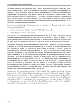 Folleto Informativo Enel Green Power S.p.A.

No obstante, puesto que la producción está sujeta a factores meteorológicos (como, por ejemplo: sol, viento,
lluvia), el Grupo no está en condición de poder estimar exactamente la cantidad que se producirá durante los
siguientes 12 meses; sin embargo, puede, con base en análisis estadísticos, estimar una cantidad mínima de
producción con certeza razonable. Por lo tanto, la estrategia del Grupo consiste en emplear contratos a largo
plazo e instrumentos financieros con vencimiento a 12-18 meses a fin de dar cobertura a la cantidad mínima
que se estima se producirá con certeza razonable. Por otra parte, la cuota de producción que no se pueda
estimar por adelantado es cubierta a través de diferentes instrumentos financieros a plazos menores (p. ej.:
semestrales, trimestrales, mensuales, semanales).
Los instrumentos utilizados por el Grupo para limitar su exposición a las fluctuaciones de precios son de
diversa naturaleza e incluyen:
     contratos financieros derivados por diferencia (“CFD”) a dos vías en Italia.
     contratos bilaterales en Italia y el extranjero.
Los CFD a dos vías son instrumentos financieros derivados con base en los que el Grupo acuerda con una
contraparte (generalmente estipulados con Enel Trade, (véase la Sección I, Capítulo 19, Párrafo 19.1 del
Folleto) para intercambiar, en intervalos preestablecidos, las diferenciales entre el precio de referencia (strike
price) y el precio en la bolsa en una fecha dada (el Grupo recibe el strike price y paga el precio de la bolsa).
Los contratos bilaterales se configuran como acuerdos de intercambio a largo plazo, en los que el productor
acuerda con un tercero intercambiar una cantidad dada de energía en un intervalo predeterminado a un precio
cuya modalidad de fijación está preestablecida. Con referencia a Norteamérica y América Latina, los
contratos bilaterales típicamente tienen un plazo entre 10 y hasta 30 años, de acuerdo con las prácticas
comerciales adoptadas en el país en cuestión. Los contratos bilaterales estipulados en Italia tienen, por lo
general, una duración de un año. Sin embargo, una menor parte de la producción es quizás el objeto de
intercambio a través de contratos bilaterales subscritos en el transcurso del ejercicio, y poseen una duración
menor de un año (p. ej.: trimestral o mensual). Ya sea los CFD a dos vías o los contratos bilaterales, estos son
contratos subscritos con el objetivo de estabilizar el precio de venta. No obstante, los contratos bilaterales
prevén, al vencimiento, el intercambio físico del nocional (o el intercambio acordado de energía
correspondiente al precio acordado). Al contrario, los CFD a dos vías prevén exclusivamente el intercambio
del diferencial entre el strike price y el precio de la bolsa, y por tanto se configuran, desde un punto de vista
contable, como instrumentos derivados según la IFRS (NIC 39).
Además, como ya se mencionó anteriormente, en algunos casos el Grupo subscribe contratos que prevén un
precio de venta variable en función del precio de algún producto básico. Con frecuencia se trata de productos
básicos energéticos denominados en dólares estadounidenses. En tales circunstancias, el Grupo establece
temporalmente un instrumento de cobertura para limitar su propia exposición a la fluctuación de los precios
de los productos básicos en cuestión, o por medio de contratos a plazos para mitigar la exposición del Grupo
a las fluctuaciones en las tasas de cambio de productos básicos respecto al Euro. Véase también lo
mencionado en el párrafo anterior, 10.3.2 Riesgo de la tasa de cambio.




270
 