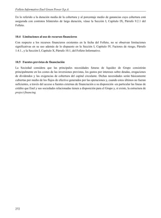 Folleto Informativo Enel Green Power S.p.A.

En lo referido a la duración media de la cobertura y al porcentaje medio de ganancias cuya cobertura está
asegurada con contratos bilaterales de larga duración, véase la Sección I, Capítulo IX, Párrafo 9.2.1 del
Folleto.


10.4 Limitaciones al uso de recursos financieros
Con respecto a los recursos financieros existentes en la fecha del Folleto, no se observan limitaciones
significativas en su uso además de lo dispuesto en la Sección I, Capítulo IV, Factores de riesgo, Párrafo
1.4.1., y la Sección I, Capítulo X, Párrafo 10.1, del Folleto Informativo.


10.5 Fuentes previstas de financiación
La Sociedad considera que las principales necesidades futuras de liquidez de Grupo consistirán
principalmente en los costes de las inversiones previstas, los gastos por intereses sobre deudas, erogaciones
de dividendos y las exigencias de cobertura del capital circulante. Dichas necesidades serán básicamente
cubiertas por medio de los flujos de efectivo generados por las operaciones y, cuando estos últimos no fueran
suficientes, a través del acceso a fuentes externas de financiación a su disposición -en particular las líneas de
crédito que Enel y sus sociedades relacionadas tienen a disposición para el Grupo y, si existe, la estructura de
project financing.




272
 