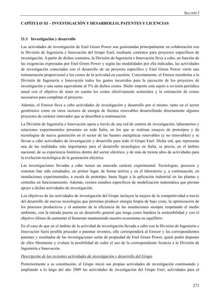 Sección I

CAPÍTULO XI – INVESTIGACIÓN Y DESARROLLO, PATENTES Y LICENCIAS


11.1 Investigación y desarrollo
Las actividades de investigación de Enel Green Power son gestionadas principalmente en colaboración con
la División de Ingeniería e Innovación del Grupo Enel, mediante contratos para proyectos específicos de
investigación. A partir de dichos contratos, la División de Ingeniería e Innovación lleva a cabo, en función de
las exigencias expresadas por Enel Green Power y según las modalidades por ella indicadas, las actividades
de investigación conectadas con el desarrollo de un proyecto específico y Enel Green Power vierte una
remuneración proporcional a los costes de la actividad en cuestión. Concretamente, el Emisor reembolsa a la
División de Ingeniería e Innovación todos los gastos incurridos para la ejecución de los proyectos de
investigación y una suma equivalente al 5% de dichos costes. Dicho importe está sujeto a revisión periódica
anual con el objetivo de tener en cuenta los costes efectivamente sostenidos y la estimación de costes
necesarios para completar el proyecto.
Además, el Emisor lleva a cabo actividades de investigación y desarrollo por sí mismo, tanto en el sector
geotérmico como en otros sectores de energía de fuentes renovables desarrollando directamente algunos
proyectos de carácter innovador que se describen a continuación.
La División de Ingeniería e Innovación opera a través de una red de centros de investigación, laboratorios y
estaciones experimentales presentes en toda Italia, en los que se realizan ensayos de prototipos y de
tecnologías de nueva generación en el sector de las fuentes energéticas renovables (y no renovables) y se
llevan a cabo actividades de investigación y desarrollo para todo el Grupo Enel. Dicha red, que representa
una de las realidades más importantes para el desarrollo tecnológico en Italia, se precia, en el ámbito
nacional, de su experiencia histórica dentro del sector eléctrico, y de más de treinta años de actividades para
la evolución tecnológica de la generación eléctrica.
Las investigaciones llevadas a cabo tienen un marcado carácter experimental. Tecnologías, procesos y
sistemas han sido estudiados, en primer lugar, de forma teórica y en el laboratorio y, a continuación, en
instalaciones experimentales, a escala de prototipo, hasta llegar a la aplicación industrial en las plantas y
centrales en funcionamiento. Además, existen estudios específicos de modelización matemática que prestan
apoyo a dichas actividades de investigación.
Los objetivos de las actividades de investigación del Grupo incluyen la mejora de la competitividad a través
del desarrollo de nuevas tecnologías que permitan producir energía limpia de bajo coste, la optimización de
los procesos productivos y el aumento de la eficiencia de las instalaciones siempre respetando el medio
ambiente, con la mirada puesta en un desarrollo general que tenga como bandera la sostenibilidad y con el
objetivo último de aumentar el bienestar manteniendo nuestro ecosistema en equilibrio.
En el caso de que en el ámbito de la actividad de investigación llevada a cabo con la División de Ingeniería e
Innovación fuera posible proceder a patentar inventos, ello corresponderá al Emisor y las correspondientes
patentes y resultados de las investigaciones serán de propiedad de Enel Green Power, quien podrá disponer
de ellos libremente y evaluar la posibilidad de ceder el uso de la correspondiente licencia a la División de
Ingeniería e Innovación.
Descripción de las recientes actividades de investigación y desarrollo del Grupo
Posteriormente a su constitución, el Grupo inició sus propias actividades de investigación continuando y
ampliando a lo largo del año 2009 las actividades de investigación del Grupo Enel, actividades para el


                                                                                                           273
 