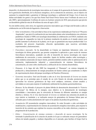Folleto Informativo Enel Green Power S.p.A.

desarrollo y la demostración de tecnologías innovadoras en el campo de la generación de fuentes renovables,
de la generación distribuida, de la eficiencia energética y de la contención de emisiones, con el objetivo de
aumentar la competitividad y garantizar el liderazgo tecnológico y ambiental del Grupo. Con el inicio de
dichas actividades los gastos a los que hizo frente Enel Green Power fueron unos 8 millones de euros en el
año 2009 y aproximadamente 4 millones de euros en el primer semestre de 2010, para proyectos que prevén
un desembolso global de más de 40 millones de euros de aquí a 2013.
En este ámbito entran, entre otros, los siguientes proyectos innovadores que el Grupo está llevando a cabo en
colaboración con la División de Ingeniería e Innovación.
      -   Solar termodinámico. Esta actividad se basa en las experiencias maduradas por Enel en el “Proyecto
          Arquímedes”, que prevé la realización de una innovadora planta solar termodinámica con colectores
          parabólicos lineales (5 MW) con tecnología desarrollada en colaboración con ENEA; mediante esta
          tecnología de vanguardia (se trata de la primera instalación de prueba en el mundo entero) será
          posible aumentar la eficiencia de la planta, con lo que se garantizará una mayor productividad. Los
          resultados del proyecto Arquímedes ofrecerán oportunidades para sucesivas actividades
          experimentales y demostraciones.
      -   Fotovoltaico innovador. Se ha desarrollado en Catania un importante laboratorio solar, con
          tecnologías de última generación, que permite comprobar la aplicación a gran escala de sistemas
          fotovoltaicos innovadores, ayudando con ello al desarrollo de nuevas tecnologías con mayor
          rendimiento de conversión y costes contenidos. Aparte de facilitar estudios sobre tecnologías y
          sobre módulos comerciales de mayor interés, permitirá también estudios sobre la optimización de la
          realización, implementación industrial y comercialización de sistemas fotovoltaicos de
          concentración, así como sobre clasificación y calificación de los sistemas desarrollados;
      -   Diamante. A lo largo del año 2009 fue inaugurado el “Diamante”, un sistema integrado de
          producción y almacenamiento de energía procedente de fuentes solares que actualmente es objeto
          de experimentación dentro del parque tecnológico de Pratolino (Florencia);
      -   Geotermia innovadora. Enel está llevando a cabo en el Area Sperimentale di Livorno un circuito
          piloto que es un prototipo para el estudio de un ciclo binario de elevadas prestaciones para
          aprovechar los recursos geotérmicos de bajo nivel entálpico; asimismo, existen estudios y
          actividades en curso para mejorar el rendimiento ambiental de las plantas geotermoeléctricas;
      -   Biomasa. Se ha ultimado el proyecto de planta híbrida de demostración denominada la “Fattoria
          dell’energia” (la fábrica de la energía), cuyo objetivo es la demostración de tecnologías
          consolidadas e innovadoras para la conversión de biomasa de diferente naturaleza en energía
          eléctrica y térmica. En el Area Sperimentale di Livorno se realizará una estructura de prueba en
          cuyo interior se instalarán y se realizarán ensayos de generadores de biomasa leñosa para ser
          utilizados para el sobrecalentamiento del vapor en las plantas de producción geotérmica;
      -   Acumulación ER (acumulación energética innovadora). Se están llevando a cabo actividades de
          modelización y experimentación de sistemas de acumulación energética innovadora, para mejorar la
          inserción de las centrales que explotan los recursos renovables en las redes eléctricas y mejorar su
          programación de la producción;
      -   Eólico – Caracterización de sistemas existentes y desarrollo de nuevas tecnologías. Se ha
          terminado la planificación de la estación de prueba en la que se realizarán ensayos de generadores
          eólicos de tamaño pequeño y mediano disponibles en el mercado, para facilitar al Grupo Enel la


274
 