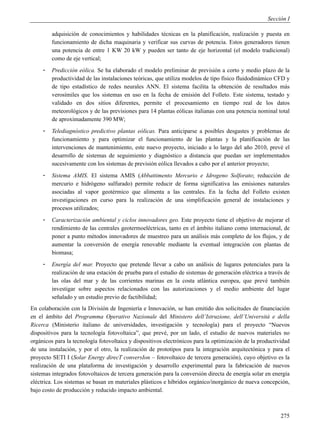 Sección I

         adquisición de conocimientos y habilidades técnicas en la planificación, realización y puesta en
         funcionamiento de dicha maquinaria y verificar sus curvas de potencia. Estos generadores tienen
         una potencia de entre 1 KW 20 kW y pueden ser tanto de eje horizontal (el modelo tradicional)
         como de eje vertical;
     -   Predicción eólica. Se ha elaborado el modelo preliminar de previsión a corto y medio plazo de la
         productividad de las instalaciones teóricas, que utiliza modelos de tipo físico fluidodinámico CFD y
         de tipo estadístico de redes neurales ANN. El sistema facilita la obtención de resultados más
         verosímiles que los sistemas en uso en la fecha de emisión del Folleto. Este sistema, testado y
         validado en dos sitios diferentes, permite el procesamiento en tiempo real de los datos
         meteorológicos y de las previsiones para 14 plantas eólicas italianas con una potencia nominal total
         de aproximadamente 390 MW;
     -   Telediagnóstico predictivo plantas eólicas. Para anticiparse a posibles desgastes y problemas de
         funcionamiento y para optimizar el funcionamiento de las plantas y la planificación de las
         intervenciones de mantenimiento, este nuevo proyecto, iniciado a lo largo del año 2010, prevé el
         desarrollo de sistemas de seguimiento y diagnóstico a distancia que puedan ser implementados
         sucesivamente con los sistemas de previsión eólica llevados a cabo por el anterior proyecto;
     -   Sistema AMIS. El sistema AMIS (Abbattimento Mercurio e Idrogeno Solforato; reducción de
         mercurio e hidrógeno sulfurado) permite reducir de forma significativa las emisiones naturales
         asociadas al vapor geotérmico que alimenta a las centrales. En la fecha del Folleto existen
         investigaciones en curso para la realización de una simplificación general de instalaciones y
         procesos utilizados;
     -   Caracterización ambiental y ciclos innovadores geo. Este proyecto tiene el objetivo de mejorar el
         rendimiento de las centrales geotermoeléctricas, tanto en el ámbito italiano como internacional, de
         poner a punto métodos innovadores de muestreo para un análisis más completo de los flujos, y de
         aumentar la conversión de energía renovable mediante la eventual integración con plantas de
         biomasa;
     -   Energía del mar. Proyecto que pretende llevar a cabo un análisis de lugares potenciales para la
         realización de una estación de prueba para el estudio de sistemas de generación eléctrica a través de
         las olas del mar y de las corrientes marinas en la costa atlántica europea, que prevé también
         investigar sobre aspectos relacionados con las autorizaciones y el medio ambiente del lugar
         señalado y un estudio previo de factibilidad;
En colaboración con la División de Ingeniería e Innovación, se han emitido dos solicitudes de financiación
en el ámbito del Programma Operativo Nazionale del Ministero dell’Istruzione, dell’Università e della
Ricerca (Ministerio italiano de universidades, investigación y tecnología) para el proyecto “Nuevos
dispositivos para la tecnología fotovoltaica”, que prevé, por un lado, el estudio de nuevos materiales no
orgánicos para la tecnología fotovoltaica y dispositivos electrónicos para la optimización de la productividad
de una instalación, y por el otro, la realización de prototipos para la integración arquitectónica y para el
proyecto SETI I (Solar Energy direcT conversIon – fotovoltaico de tercera generación), cuyo objetivo es la
realización de una plataforma de investigación y desarrollo experimental para la fabricación de nuevos
sistemas integrados fotovoltaicos de tercera generación para la conversión directa de energía solar en energía
eléctrica. Los sistemas se basan en materiales plásticos e híbridos orgánico/inorgánico de nueva concepción,
bajo costo de producción y reducido impacto ambiental.



                                                                                                          275
 