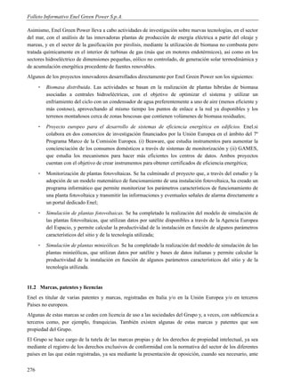 Folleto Informativo Enel Green Power S.p.A.

Asimismo, Enel Green Power lleva a cabo actividades de investigación sobre nuevas tecnologías, en el sector
del mar, con el análisis de las innovadoras plantas de producción de energía eléctrica a partir del oleaje y
mareas, y en el sector de la gasificación por pirolisis, mediante la utilización de biomasa no combusta pero
tratada químicamente en el interior de turbinas de gas (más que en motores endotérmicos), así como en los
sectores hidroeléctrico de dimensiones pequeñas, eólico no controlado, de generación solar termodinámica y
de acumulación energética procedente de fuentes renovables.
Algunos de los proyectos innovadores desarrollados directamente por Enel Green Power son los siguientes:
      -   Biomasa distribuida. Las actividades se basan en la realización de plantas híbridas de biomasa
          asociadas a centrales hidroeléctricas, con el objetivo de optimizar el sistema y utilizar un
          enfriamiento del ciclo con un condensador de agua preferentemente a uno de aire (menos eficiente y
          más costoso), aprovechando al mismo tiempo los puntos de enlace a la red ya disponibles y los
          terrenos montañosos cerca de zonas boscosas que contienen volúmenes de biomasa residuales;
      -   Proyecto europeo para el desarrollo de sistemas de eficiencia energética en edificios. Enel.si
          colabora en dos consorcios de investigación financiados por la Unión Europea en el ámbito del 7º
          Programa Marco de la Comisión Europea. (i) Beaware, que estudia instrumentos para aumentar la
          concienciación de los consumos domésticos a través de sistemas de monitorización y (ii) GAMES,
          que estudia los mecanismos para hacer más eficientes los centros de datos. Ambos proyectos
          cuentan con el objetivo de crear instrumentos para obtener certificados de eficiencia energética;
      -   Monitorización de plantas fotovoltaicas. Se ha culminado el proyecto que, a través del estudio y la
          adopción de un modelo matemático de funcionamiento de una instalación fotovoltaica, ha creado un
          programa informático que permite monitorizar los parámetros característicos de funcionamiento de
          una planta fotovoltaica y transmitir las informaciones y eventuales señales de alarma directamente a
          un portal dedicado Enel;
      -   Simulación de plantas fotovoltaicas. Se ha completado la realización del modelo de simulación de
          las plantas fotovoltaicas, que utilizan datos por satélite disponibles a través de la Agencia Europea
          del Espacio, y permite calcular la productividad de la instalación en función de algunos parámetros
          característicos del sitio y de la tecnología utilizada;
      -   Simulación de plantas minieólicas. Se ha completado la realización del modelo de simulación de las
          plantas minieólicas, que utilizan datos por satélite y bases de datos italianas y permite calcular la
          productividad de la instalación en función de algunos parámetros característicos del sitio y de la
          tecnología utilizada.


11.2 Marcas, patentes y licencias
Enel es titular de varias patentes y marcas, registradas en Italia y/o en la Unión Europea y/o en terceros
Países no europeos.
Algunas de estas marcas se ceden con licencia de uso a las sociedades del Grupo y, a veces, con sublicencia a
terceros como, por ejemplo, franquicias. También existen algunas de estas marcas y patentes que son
propiedad del Grupo.
El Grupo se hace cargo de la tutela de las marcas propias y de los derechos de propiedad intelectual, ya sea
mediante el registro de los derechos exclusivos de conformidad con la normativa del sector de los diferentes
países en las que están registradas, ya sea mediante la presentación de oposición, cuando sea necesario, ante


276
 