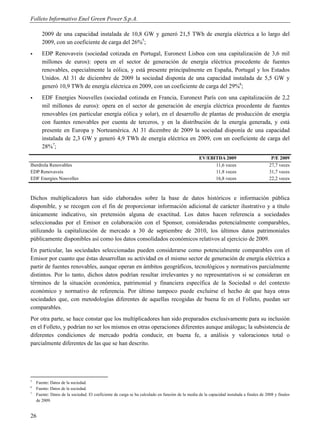 Folleto Informativo Enel Green Power S.p.A.

       2009 de una capacidad instalada de 10,8 GW y generó 21,5 TWh de energía eléctrica a lo largo del
       2009, con un coeficiente de carga del 26%5;
      EDP Renovaveis (sociedad cotizada en Portugal, Euronext Lisboa con una capitalización de 3,6 mil
       millones de euros): opera en el sector de generación de energía eléctrica procedente de fuentes
       renovables, especialmente la eólica, y está presente principalmente en España, Portugal y los Estados
       Unidos. Al 31 de diciembre de 2009 la sociedad disponía de una capacidad instalada de 5,5 GW y
       generó 10,9 TWh de energía eléctrica en 2009, con un coeficiente de carga del 29%6;
      EDF Energies Nouvelles (sociedad cotizada en Francia, Euronext París con una capitalización de 2,2
       mil millones de euros): opera en el sector de generación de energía eléctrica procedente de fuentes
       renovables (en particular energía eólica y solar), en el desarrollo de plantas de producción de energía
       con fuentes renovables por cuenta de terceros, y en la distribución de la energía generada, y está
       presente en Europa y Norteamérica. Al 31 dicembre de 2009 la sociedad disponía de una capacidad
       instalada de 2,3 GW y generó 4,9 TWh de energía eléctrica en 2009, con un coeficiente de carga del
       28%7;
                                                                                                 EV/EBITDA 2009                            P/E 2009
Iberdrola Renovables                                                                                   11,6 veces                         27,7 veces
EDP Renovaveis                                                                                         11,8 veces                         31,7 veces
EDF Energies Nouvelles                                                                                 16,8 veces                         22,2 veces



Dichos multiplicadores han sido elaborados sobre la base de datos históricos e información pública
disponible, y se recogen con el fin de proporcionar información adicional de carácter ilustrativo y a título
únicamente indicativo, sin pretensión alguna de exactitud. Los datos hacen referencia a sociedades
seleccionadas por el Emisor en colaboración con el Sponsor, consideradas potencialmente comparables,
utilizando la capitalización de mercado a 30 de septiembre de 2010, los últimos datos patrimoniales
públicamente disponibles así como los datos consolidados económicos relativos al ejercicio de 2009.
En particular, las sociedades seleccionadas pueden considerarse como potencialmente comparables con el
Emisor por cuanto que éstas desarrollan su actividad en el mismo sector de generación de energía eléctrica a
partir de fuentes renovables, aunque operan en ámbitos geográficos, tecnológicos y normativos parcialmente
distintos. Por lo tanto, dichos datos podrían resultar irrelevantes y no representativos si se consideran en
términos de la situación económica, patrimonial y financiera específica de la Sociedad o del contexto
económico y normativo de referencia. Por último tampoco puede excluirse el hecho de que haya otras
sociedades que, con metodologías diferentes de aquellas recogidas de buena fe en el Folleto, puedan ser
comparables.
Por otra parte, se hace constar que los multiplicadores han sido preparados exclusivamente para su inclusión
en el Folleto, y podrían no ser los mismos en otras operaciones diferentes aunque análogas; la subsistencia de
diferentes condiciones de mercado podría conducir, en buena fe, a análisis y valoraciones total o
parcialmente diferentes de las que se han descrito.




5
    Fuente: Datos de la sociedad.
6
    Fuente: Datos de la sociedad.
7
    Fuente: Datos de la sociedad. El coeficiente de carga se ha calculado en función de la media de la capacidad instalada a finales de 2008 y finales
    de 2009.


26
 
