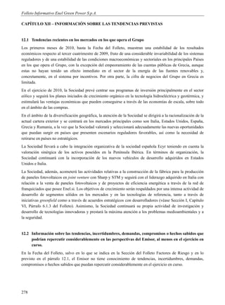Folleto Informativo Enel Green Power S.p.A.

CAPÍTULO XII – INFORMACIÓN SOBRE LAS TENDENCIAS PREVISTAS


12.1 Tendencias recientes en los mercados en los que opera el Grupo
Los primeros meses de 2010, hasta la Fecha del Folleto, muestran una estabilidad de los resultados
económicos respecto al tercer cuatrimestre de 2009, fruto de una considerable invariabilidad de los sistemas
reguladores y de una estabilidad de las condiciones macroeconómicas y sectoriales en los principales Países
en los que opera el Grupo, con la excepción del empeoramiento de las cuentas públicas de Grecia, aunque
estas no hayan tenido un efecto inmediato en el sector de la energía de las fuentes renovables y,
concretamente, en el sistema por incentivos. Por otra parte, la cifra de negocios del Grupo en Grecia es
limitada.
En el ejercicio de 2010, la Sociedad prevé centrar sus programas de inversión principalmente en el sector
eólico y seguirá los planes iniciados de crecimiento orgánico en la tecnología hidroeléctrica y geotérmica, y
estimulará las ventajas económicas que pueden conseguirse a través de las economías de escala, sobre todo
en el ámbito de las compras.
En el ámbito de la diversificación geográfica, la atención de la Sociedad se dirigirá a la racionalización de la
actual cartera exterior y se centrará en los mercados principales como son Italia, Estados Unidos, España,
Grecia y Rumania, a la vez que la Sociedad valorará y seleccionará adecuadamente las nuevas oportunidades
que puedan surgir en países que presenten escenarios reguladores favorables, así como la necesidad de
retirarse en países no estratégicos.
La Sociedad llevará a cabo la integración organizativa de la sociedad española Ecyr teniendo en cuenta la
valoración sinérgica de los activos poseídos en la Península Ibérica. En términos de organización, la
Sociedad continuará con la incorporación de los nuevos vehículos de desarrollo adquiridos en Estados
Unidos e Italia.
La Sociedad, además, acometerá las actividades relativas a la construcción de la fábrica para la producción
de paneles fotovoltaicos en joint venture con Sharp y STM y seguirá con el liderazgo adquirido en Italia con
relación a la venta de paneles fotovoltaicos y de proyectos de eficiencia energética a través de la red de
franquiciados que posee Enel.si. Los objetivos de crecimiento serán respaldados por una intensa actividad de
desarrollo de segmentos sólidos en los mercados y en las tecnologías de referencia, tanto a través de
iniciativas greenfield como a través de acuerdos estratégicos con desarrolladores (véase Sección I, Capítulo
VI, Párrafo 6.1.3 del Folleto). Asimismo, la Sociedad continuará su propia actividad de investigación y
desarrollo de tecnologías innovadoras y prestará la máxima atención a los problemas medioambientales y a
la seguridad.


12.2 Información sobre las tendencias, incertidumbres, demandas, compromisos o hechos sabidos que
     podrían repercutir considerablemente en las perspectivas del Emisor, al menos en el ejercicio en
     curso.
En la Fecha del Folleto, salvo en lo que se indica en la Sección del Folleto Factores de Riesgo y en lo
previsto en el párrafo 12.1, el Emisor no tiene conocimiento de tendencias, incertidumbres, demandas,
compromisos o hechos sabidos que puedan repercutir considerablemente en el ejercicio en curso.




278
 