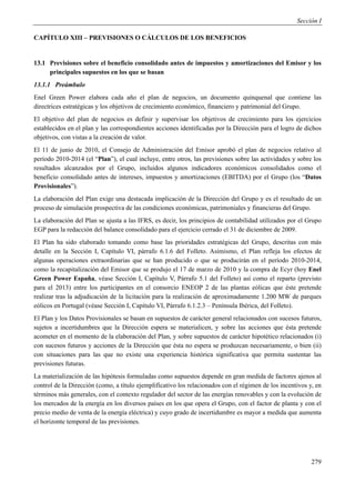 Sección I

CAPÍTULO XIII – PREVISIONES O CÁLCULOS DE LOS BENEFICIOS


13.1 Previsiones sobre el beneficio consolidado antes de impuestos y amortizaciones del Emisor y los
     principales supuestos en los que se basan
13.1.1 Preámbulo
Enel Green Power elabora cada año el plan de negocios, un documento quinquenal que contiene las
directrices estratégicas y los objetivos de crecimiento económico, financiero y patrimonial del Grupo.
El objetivo del plan de negocios es definir y supervisar los objetivos de crecimiento para los ejercicios
establecidos en el plan y las correspondientes acciones identificadas por la Dirección para el logro de dichos
objetivos, con vistas a la creación de valor.
El 11 de junio de 2010, el Consejo de Administración del Emisor aprobó el plan de negocios relativo al
período 2010-2014 (el “Plan”), el cual incluye, entre otros, las previsiones sobre las actividades y sobre los
resultados alcanzados por el Grupo, incluidos algunos indicadores económicos consolidados como el
beneficio consolidado antes de intereses, impuestos y amortizaciones (EBITDA) por el Grupo (los “Datos
Provisionales”).
La elaboración del Plan exige una destacada implicación de la Dirección del Grupo y es el resultado de un
proceso de simulación prospectiva de las condiciones económicas, patrimoniales y financieras del Grupo.
La elaboración del Plan se ajusta a las IFRS, es decir, los principios de contabilidad utilizados por el Grupo
EGP para la redacción del balance consolidado para el ejercicio cerrado el 31 de diciembre de 2009.
El Plan ha sido elaborado tomando como base las prioridades estratégicas del Grupo, descritas con más
detalle en la Sección I, Capítulo VI, párrafo 6.1.6 del Folleto. Asimismo, el Plan refleja los efectos de
algunas operaciones extraordinarias que se han producido o que se producirán en el período 2010-2014,
como la recapitalización del Emisor que se produjo el 17 de marzo de 2010 y la compra de Ecyr (hoy Enel
Green Power España, véase Sección I, Capítulo V, Párrafo 5.1 del Folleto) así como el reparto (previsto
para el 2013) entre los participantes en el consorcio ENEOP 2 de las plantas eólicas que éste pretende
realizar tras la adjudicación de la licitación para la realización de aproximadamente 1.200 MW de parques
eólicos en Portugal (véase Sección I, Capítulo VI, Párrafo 6.1.2.3 – Península Ibérica, del Folleto).
El Plan y los Datos Provisionales se basan en supuestos de carácter general relacionados con sucesos futuros,
sujetos a incertidumbres que la Dirección espera se materialicen, y sobre las acciones que ésta pretende
acometer en el momento de la elaboración del Plan, y sobre supuestos de carácter hipotético relacionados (i)
con sucesos futuros y acciones de la Dirección que ésta no espera se produzcan necesariamente, o bien (ii)
con situaciones para las que no existe una experiencia histórica significativa que permita sustentar las
previsiones futuras.
La materialización de las hipótesis formuladas como supuestos depende en gran medida de factores ajenos al
control de la Dirección (como, a título ejemplificativo los relacionados con el régimen de los incentivos y, en
términos más generales, con el contexto regulador del sector de las energías renovables y con la evolución de
los mercados de la energía en los diversos países en los que opera el Grupo, con el factor de planta y con el
precio medio de venta de la energía eléctrica) y cuyo grado de incertidumbre es mayor a medida que aumenta
el horizonte temporal de las previsiones.




                                                                                                           279
 