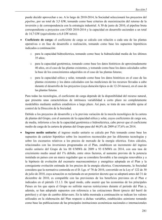 Sección I

    puede decidir aprovechar o no. A lo largo de 2010-2014, la Sociedad seleccionará los proyectos del
    pipeline, por un total de 3,5 GW, tomando como base criterios de maximización del retorno de la
    inversión y de correspondencia con la estrategia industrial. A 30 de junio de 2010, el pipeline bruta
    correspondiente a proyectos con COD 2010-2014 y la capacidad en desarrollo ascienden a un total
    de 14,7 GW (equivalentes a 6,4 GW netos).
   Coeficiente de carga: el coeficiente de carga se calcula con relación a cada una de las plantas
    operativas o en fase de desarrollo o realización, tomando como base los supuestos hipotéticos
    indicados a continuación:
        o   para la capacidad hidroeléctrica, tomando como base la hidraulicidad media de los últimos
            35 años;
        o   para la capacidad geotérmica, tomando como base los datos históricos de aproximadamente
            40 años, en el caso de las plantas existentes, y tomando como base los datos calculados sobre
            la base de los conocimientos adquiridos en el caso de las plantas futuras;
        o   para la capacidad eólica y solar, tomando como base los datos históricos en el caso de las
            plantas existentes y los datos calculados con las mediciones de los recursos llevadas a cabo
            durante el desarrollo de los proyectos (cuya duración típica es de 12-24 meses), en el caso de
            las plantas futuras.
    Para todas las tecnologías, el coeficiente de carga depende de la disponibilidad del recurso natural,
    que presenta unas características de intrínseca variabilidad a corto plazo no completamente
    modelables mediante análisis estadísticos a largo plazo. Así pues, se trata de una variable ajena al
    control de la Dirección de la Sociedad.
    Debido a los proyectos de desarrollo y a la prevista variación de la mezcla tecnológica de la cartera
    de plantas del Grupo, con el aumento de la capacidad eólica y solar, cuyos coeficientes de carga son,
    de media, inferiores a los de la capacidad geotérmica e hidroeléctrica, cabe prever que el coeficiente
    medio de carga de la cartera de plantas del Grupo pase del 46,8% de 2009 al 37,6% en 2014.
   Ingreso medio unitario: el ingreso medio unitario se calcula por País tomando como base los
    supuestos de carácter hipotético sobre los incentivos reconocidos por las diferentes tecnologías y
    sobre los escenarios relativos a los precios de mercado de la energía eléctrica. Estos cálculos,
    relacionados con las inversiones programadas en el Plan, establecen un incremento del ingreso
    medio unitario del Grupo de los 88 €/MWh de 2009 a 93 €/MWh en 2014, con una tasa de
    crecimiento medio anual del 1% debido, entre otros factores, al aumento previsto de la potencia
    instalada en países con un marco regulador que se considera favorable a las energías renovables y a
    la hipótesis de evolución del escenario macroeconómico y energético adoptada en el Plan y la
    consiguiente evolución estimada de los precios de la energía eléctrica. Concretamente, la Sociedad
    considera que la normativa contenida en el D. Lgs. nº 78 de 2010, convertido en la Ley nº 122 de 30
    de julio de 2010, cuya actuación es reclamada en un posterior decreto que se adoptará antes del 31 de
    diciembre de 2010, es compatible con las previsiones de los beneficios previstos en el Plan e
    indicados en el párrafo 13.1.3. De igual modo, cabe asumir que las economías de los principales
    Países en los que opera el Grupo no sufrirán nuevas restricciones durante el período del Plan y,
    además, se han adoptado supuestos con referencia a las cotizaciones Brent (precio del barril de
    petróleo) y al tipo de cambio dólar-euro. En la tabla mostrada a continuación se indican los valores
    utilizados en la elaboración del Plan respecto a dichas variables, establecidos asimismo tomando
    como base las publicaciones de las principales instituciones económicas nacionales e internacionales

                                                                                                      281
 