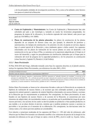 Folleto Informativo Enel Green Power S.p.A.

          y de las principales entidades de investigación económica. Tal y como se ha señalado, estos factores
          son ajenos al control de la Dirección.
                                                                                                               2011                          2014
Precio Brent
Brent ($/bbl)                                                                                                     82                            86
Tipos de cambio
Tipo de cambio $/€                                                                                              1,40                          1,36



         Costes de Explotación y Mantenimiento: los Costes de Explotación y Mantenimiento han sido
          calculados por país y por tecnología y, teniendo en cuenta las inversiones programadas, los
          programas de mejora de la eficiencia y la evolución esperada del coste laboral, cabe prever que
          pasen de 10 €/MWh a 14 € /MWh.
         Plazos de construccion de las plantas planeadas: los plazos de construccion de las plantas
          dependen de un conjunto de factores como son, por ejemplo, la obtención de permisos y
          autorizaciones, los tiempos de construcción, o la conexión a la red y la puesta en servicio, algunos
          bajo el control parcial de la Dirección y otros totalmente ajenos a dicho control. Los supuestos
          relacionados con los plazos de realización de las nuevas plantas en curso de desarrollo o de
          construcción en los que se basa el Plan, se sustentan en la experiencia adquirida por el Grupo en el
          sector del desarrollo y según los procedimientos de clasificación elaborados por el Grupo para la
          valoración del nivel de progreso de la capacidad productiva y de los proyectos en construcción
          (véase Sección I, Capítulo VI, Párrafo 6.1.4 del Folleto).
13.1.3 Datos Provisionales
El Plan 2010-2014 del Grupo, elaborado tomando como base los supuestos descritos en el párrafo anterior,
incluye los siguientes Datos Provisionales, con referencia a los años 2001 y 2014.
(en miles de millones de euros)                                                                                                 2011         2014
Beneficio antes de intereses, impuestos y amortizaciones (EBITDA)*                                                               1,4           2,1
(*) Beneficio antes de intereses, impuestos y amortizaciones (EBITDA) representa un “indicador alternativo de resultados”, no previsto en los
    principios de contabilidad IFRS – EU, y utilizado para permitir una mejor valoración de la marcha de la gestión económica-financiera del Grupo.
    Concretamente, el beneficio antes de intereses, impuestos y amortizaciones (EBITDA) representa para el Grupo un indicador de los resultados de
    explotación y se calcula sumando las “Amortizaciones y pérdidas de valor” al “Resultado de explotación”.



Dichos Datos Provisionales se basan en las valoraciones llevadas a cabo por la Dirección de un conjunto de
hipótesis de realización de sucesos futuros y de acciones que ésta contempla acometer, y que incluyen
supuestos de carácter general y supuestos de carácter hipotético relacionados con sucesos futuros y acciones
de la Dirección que no necesariamente se producirán. Por consiguiente, los Datos provisionales, al estar
basados en una hipótesis de sucesos futuros y de acciones de la Dirección, se caracterizan por unos
elementos de subjetividad y de incertidumbre innatos y, en particular, por la posibilidad de riesgo de que los
sucesos previstos y las acciones de las cuales se derivan puedan no producirse o bien puedan producirse en
una medida y en un plazo distinto al previsto, mientras que sí podrían producirse sucesos o acciones no
previsibles o no previstas en el momento de su elaboración. Por consiguiente, las desviaciones entre los
valores reales y los valores previstos podrían ser considerables.
Con relación a variaciones moderadas de los supuestos del Plano (+/- 10% del valor de referencia), cabe
observar que los Datos Provisionales son altamente sensibles a las variaciones de precios de la energía en los
mercados de referencia en los que el Grupo no opera a través de PPA y feed-in tariffs (ej. España, Italia),

282
 