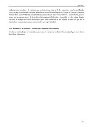 Sección I

medianamente sensibles a la variación del coeficiente de carga y de los incentivos para los certificados
verdes, y poco sensibles a la variación del costo de inversión unitario y de los tiempos de construccion de las
plantas. Dada la incertidumbre que caracteriza a cualquier dato provisional, se invita a los inversores, cuando
tomen sus propias decisiones de inversión relacionadas con la Oferta, a no confiar en ellos (véase Sección
Factores de riesgo del Folleto Informativo para una ilustración de los riesgos en caso de que no se
materialicen los datos económicos provisionales aquí representados).


13.2 Informe de la Sociedad Auditora sobre los Datos Provisionales
El Informe elaborado por la Sociedad Auditora tras el examen de los Datos Provisionales figura en el Anexo
del Folleto Informativo.




                                                                                                           283
 